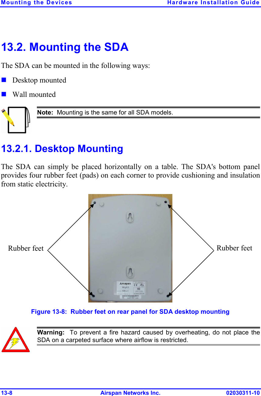 Mounting the Devices  Hardware Installation Guide 13-8 Airspan Networks Inc. 02030311-10 13.2. Mounting the SDA The SDA can be mounted in the following ways:  Desktop mounted  Wall mounted  Note:  Mounting is the same for all SDA models. 13.2.1. Desktop Mounting The SDA can simply be placed horizontally on a table. The SDA&apos;s bottom panel provides four rubber feet (pads) on each corner to provide cushioning and insulation from static electricity.   Figure  13-8:  Rubber feet on rear panel for SDA desktop mounting  Warning:  To prevent a fire hazard caused by overheating, do not place theSDA on a carpeted surface where airflow is restricted. Rubber feet Rubber feet 