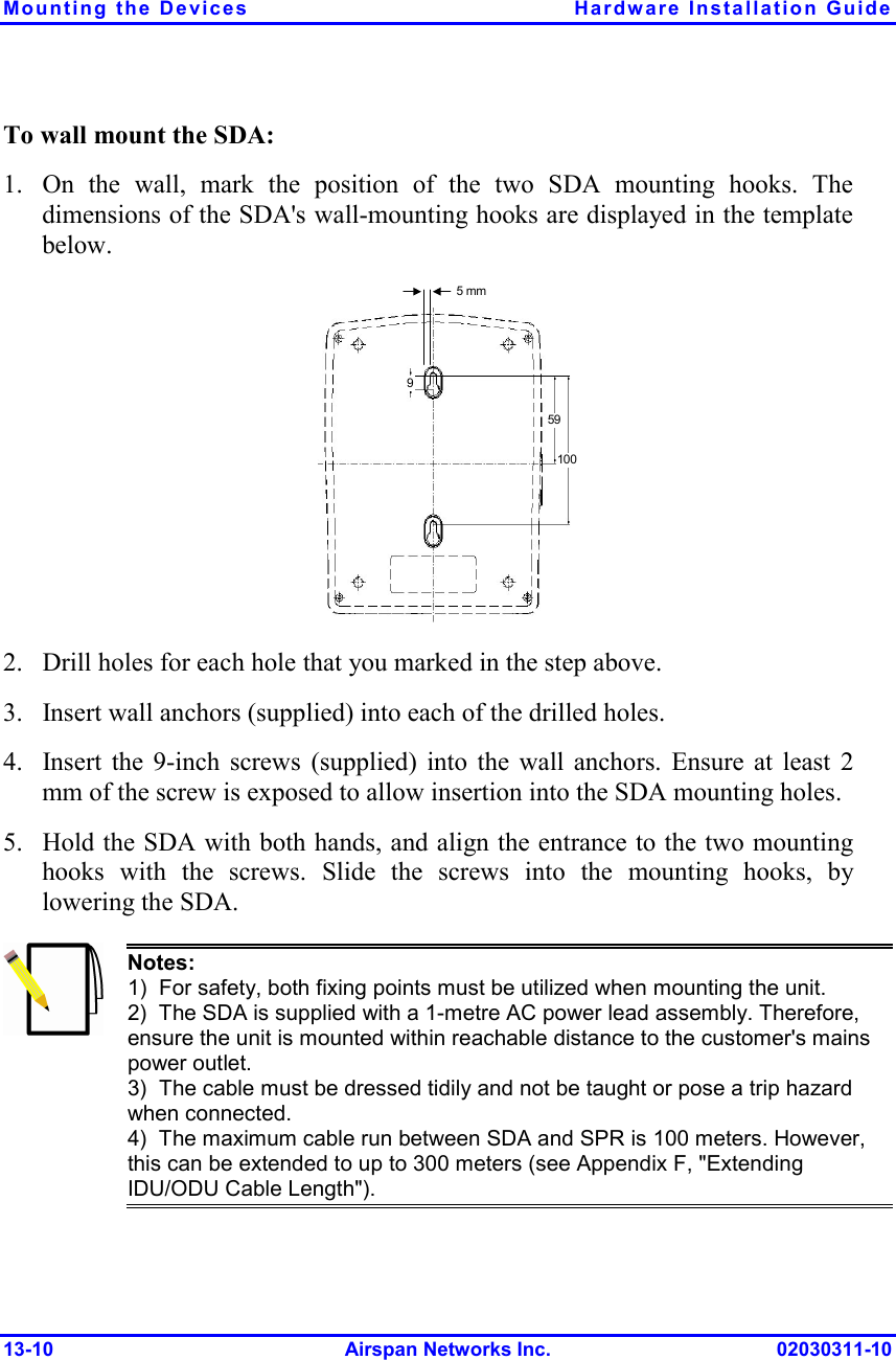 Mounting the Devices  Hardware Installation Guide 13-10 Airspan Networks Inc. 02030311-10 To wall mount the SDA: 1. On the wall, mark the position of the two SDA mounting hooks. The dimensions of the SDA&apos;s wall-mounting hooks are displayed in the template below.  5 mm 591009 2. Drill holes for each hole that you marked in the step above. 3. Insert wall anchors (supplied) into each of the drilled holes. 4. Insert the 9-inch screws (supplied) into the wall anchors. Ensure at least 2 mm of the screw is exposed to allow insertion into the SDA mounting holes. 5. Hold the SDA with both hands, and align the entrance to the two mounting hooks with the screws. Slide the screws into the mounting hooks, by lowering the SDA.   Notes:   1)  For safety, both fixing points must be utilized when mounting the unit. 2)  The SDA is supplied with a 1-metre AC power lead assembly. Therefore, ensure the unit is mounted within reachable distance to the customer&apos;s mains power outlet. 3)  The cable must be dressed tidily and not be taught or pose a trip hazard when connected. 4)  The maximum cable run between SDA and SPR is 100 meters. However, this can be extended to up to 300 meters (see Appendix F, &quot;Extending IDU/ODU Cable Length&quot;). 