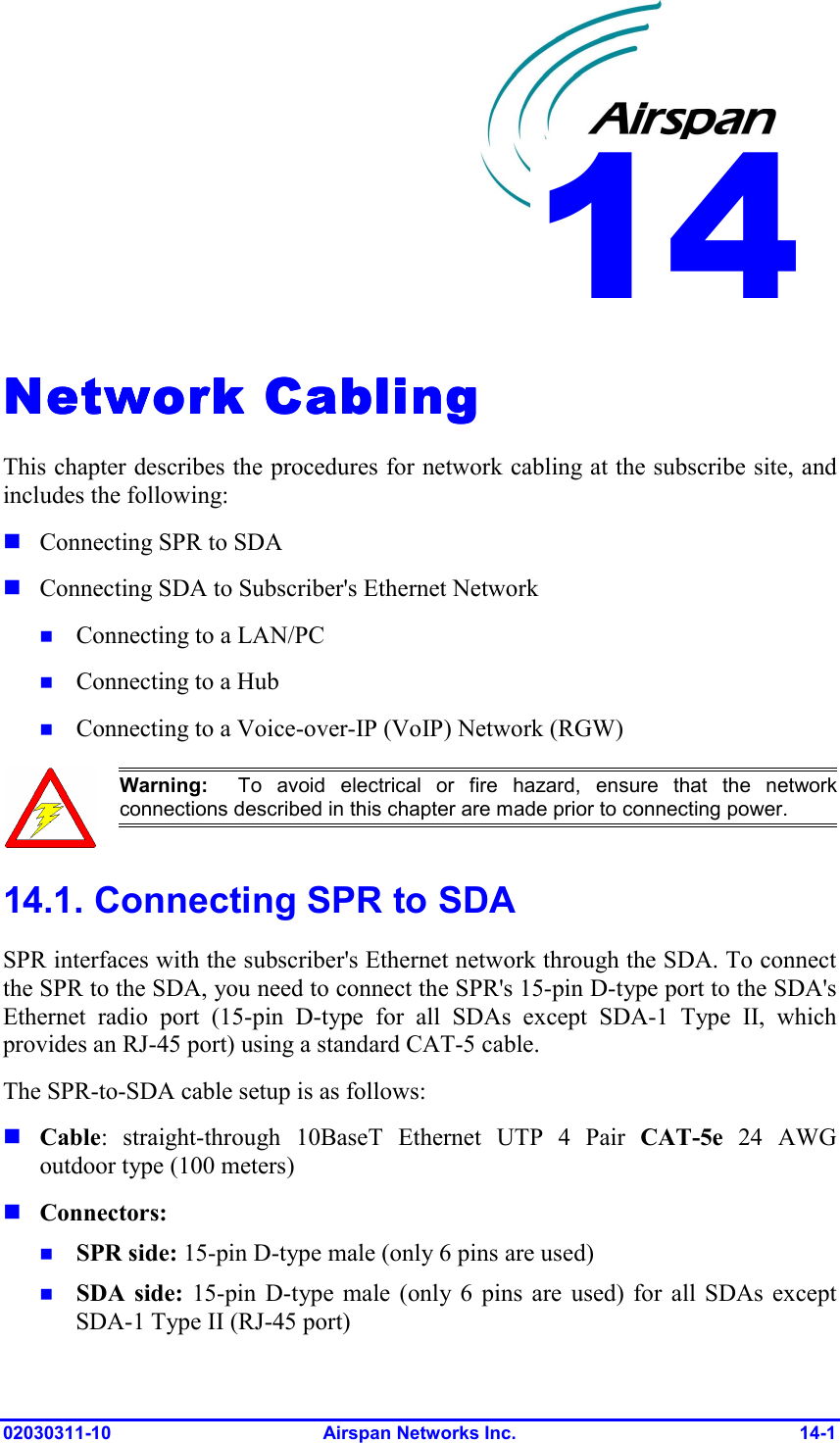  02030311-10 Airspan Networks Inc.  14-1 Network CablingNetwork CablingNetwork CablingNetwork Cabling    This chapter describes the procedures for network cabling at the subscribe site, and includes the following:  Connecting SPR to SDA  Connecting SDA to Subscriber&apos;s Ethernet Network  Connecting to a LAN/PC  Connecting to a Hub  Connecting to a Voice-over-IP (VoIP) Network (RGW)  Warning:  To avoid electrical or fire hazard, ensure that the networkconnections described in this chapter are made prior to connecting power. 14.1. Connecting SPR to SDA SPR interfaces with the subscriber&apos;s Ethernet network through the SDA. To connect the SPR to the SDA, you need to connect the SPR&apos;s 15-pin D-type port to the SDA&apos;s Ethernet radio port (15-pin D-type for all SDAs except SDA-1 Type II, which provides an RJ-45 port) using a standard CAT-5 cable. The SPR-to-SDA cable setup is as follows:  Cable: straight-through 10BaseT Ethernet UTP 4 Pair CAT-5e 24 AWG outdoor type (100 meters)  Connectors:   SPR side: 15-pin D-type male (only 6 pins are used)  SDA side: 15-pin D-type male (only 6 pins are used) for all SDAs except SDA-1 Type II (RJ-45 port) 14 
