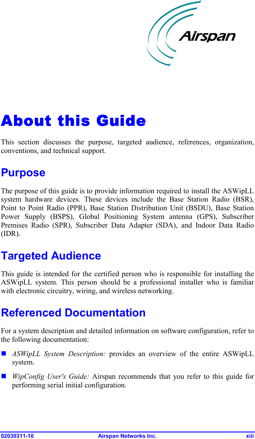  02030311-10 Airspan Networks Inc.  xiii About this About this About this About this GuideGuideGuideGuide    This section discusses the purpose, targeted audience, references, organization, conventions, and technical support.  Purpose The purpose of this guide is to provide information required to install the ASWipLL system hardware devices. These devices include the Base Station Radio (BSR), Point to Point Radio (PPR), Base Station Distribution Unit (BSDU), Base Station Power Supply (BSPS), Global Positioning System antenna (GPS), Subscriber Premises Radio (SPR), Subscriber Data Adapter (SDA), and Indoor Data Radio (IDR). Targeted Audience This guide is intended for the certified person who is responsible for installing the ASWipLL system. This person should be a professional installer who is familiar with electronic circuitry, wiring, and wireless networking. Referenced Documentation For a system description and detailed information on software configuration, refer to the following documentation:  ASWipLL System Description: provides an overview of the entire ASWipLL system.  WipConfig User&apos;s Guide: Airspan recommends that you refer to this guide for performing serial initial configuration.  
