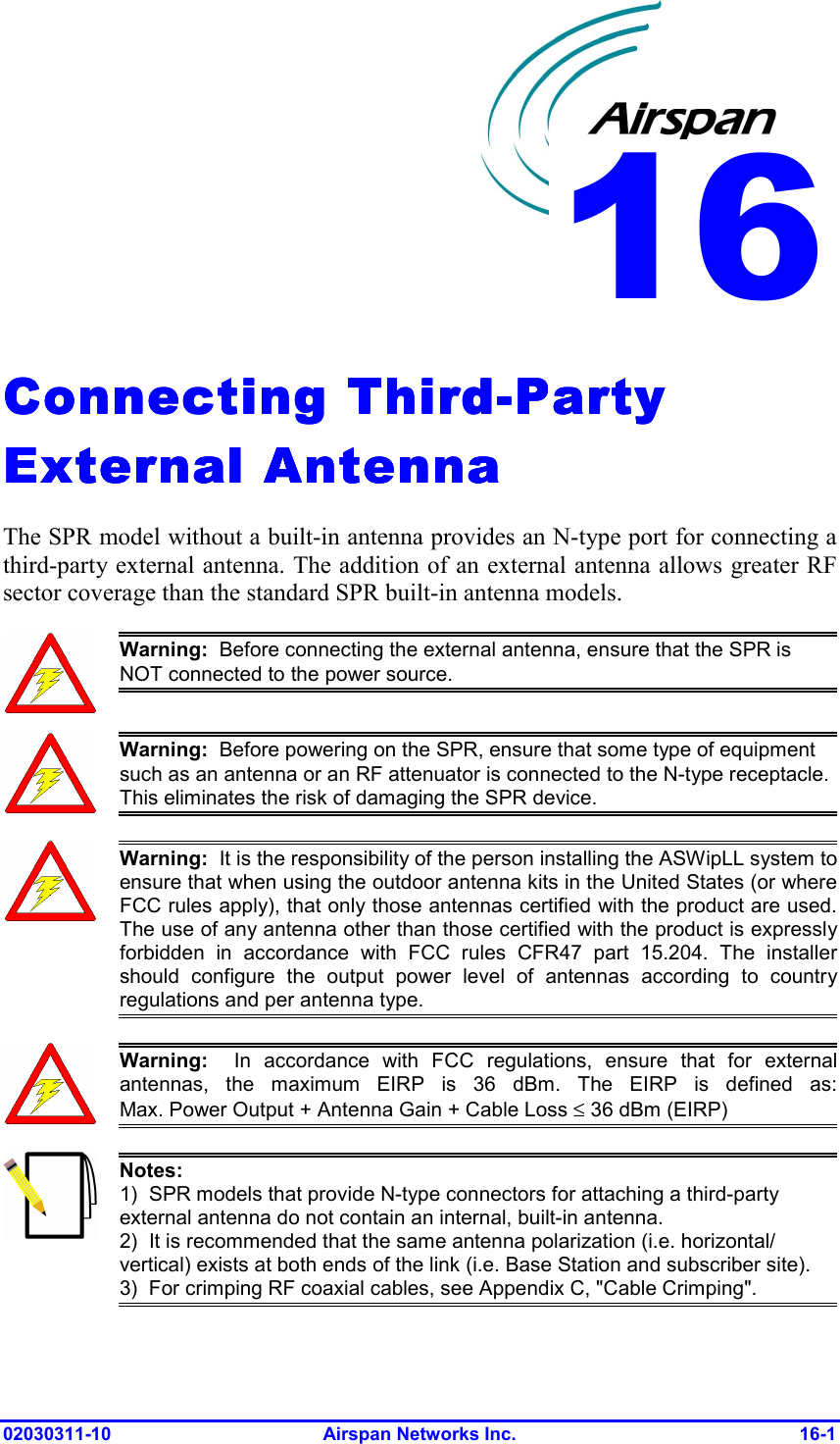  02030311-10 Airspan Networks Inc.  16-1 Connecting ThirdConnecting ThirdConnecting ThirdConnecting Third----Party Party Party Party External AntennaExternal AntennaExternal AntennaExternal Antenna    The SPR model without a built-in antenna provides an N-type port for connecting a third-party external antenna. The addition of an external antenna allows greater RF sector coverage than the standard SPR built-in antenna models.  Warning:  Before connecting the external antenna, ensure that the SPR is NOT connected to the power source.   Warning:  Before powering on the SPR, ensure that some type of equipment such as an antenna or an RF attenuator is connected to the N-type receptacle. This eliminates the risk of damaging the SPR device.  Warning:  It is the responsibility of the person installing the ASWipLL system toensure that when using the outdoor antenna kits in the United States (or whereFCC rules apply), that only those antennas certified with the product are used.The use of any antenna other than those certified with the product is expresslyforbidden in accordance with FCC rules CFR47 part 15.204. The installershould configure the output power level of antennas according to countryregulations and per antenna type.  Warning:  In accordance with FCC regulations, ensure that for externalantennas, the maximum EIRP is 36 dBm. The EIRP is defined as:Max. Power Output + Antenna Gain + Cable Loss ≤ 36 dBm (EIRP)  Notes: 1)  SPR models that provide N-type connectors for attaching a third-party external antenna do not contain an internal, built-in antenna. 2)  It is recommended that the same antenna polarization (i.e. horizontal/ vertical) exists at both ends of the link (i.e. Base Station and subscriber site). 3)  For crimping RF coaxial cables, see Appendix C, &quot;Cable Crimping&quot;. 16