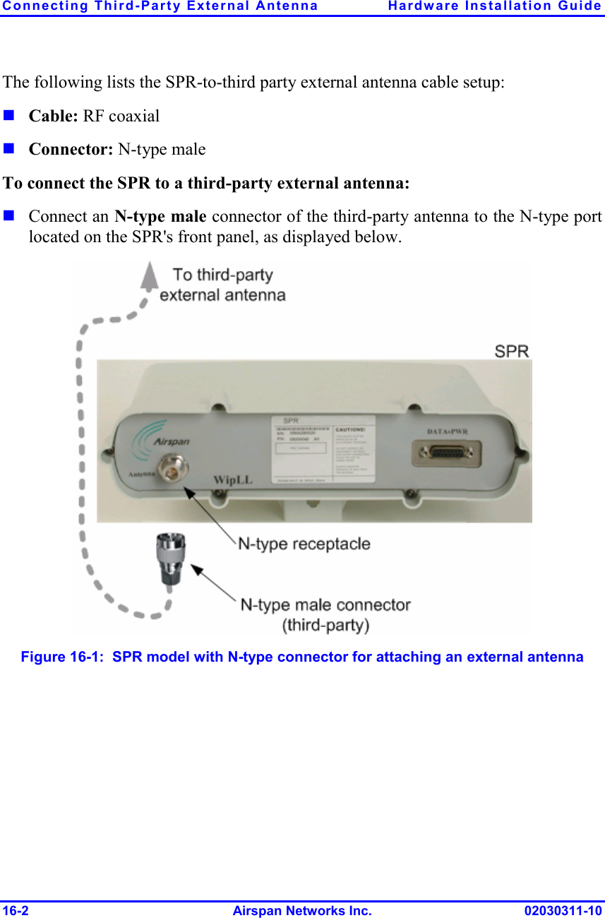 Connecting Third-Party External Antenna  Hardware Installation Guide 16-2 Airspan Networks Inc. 02030311-10 The following lists the SPR-to-third party external antenna cable setup:  Cable: RF coaxial   Connector: N-type male To connect the SPR to a third-party external antenna:  Connect an N-type male connector of the third-party antenna to the N-type port located on the SPR&apos;s front panel, as displayed below.  Figure  16-1:  SPR model with N-type connector for attaching an external antenna 
