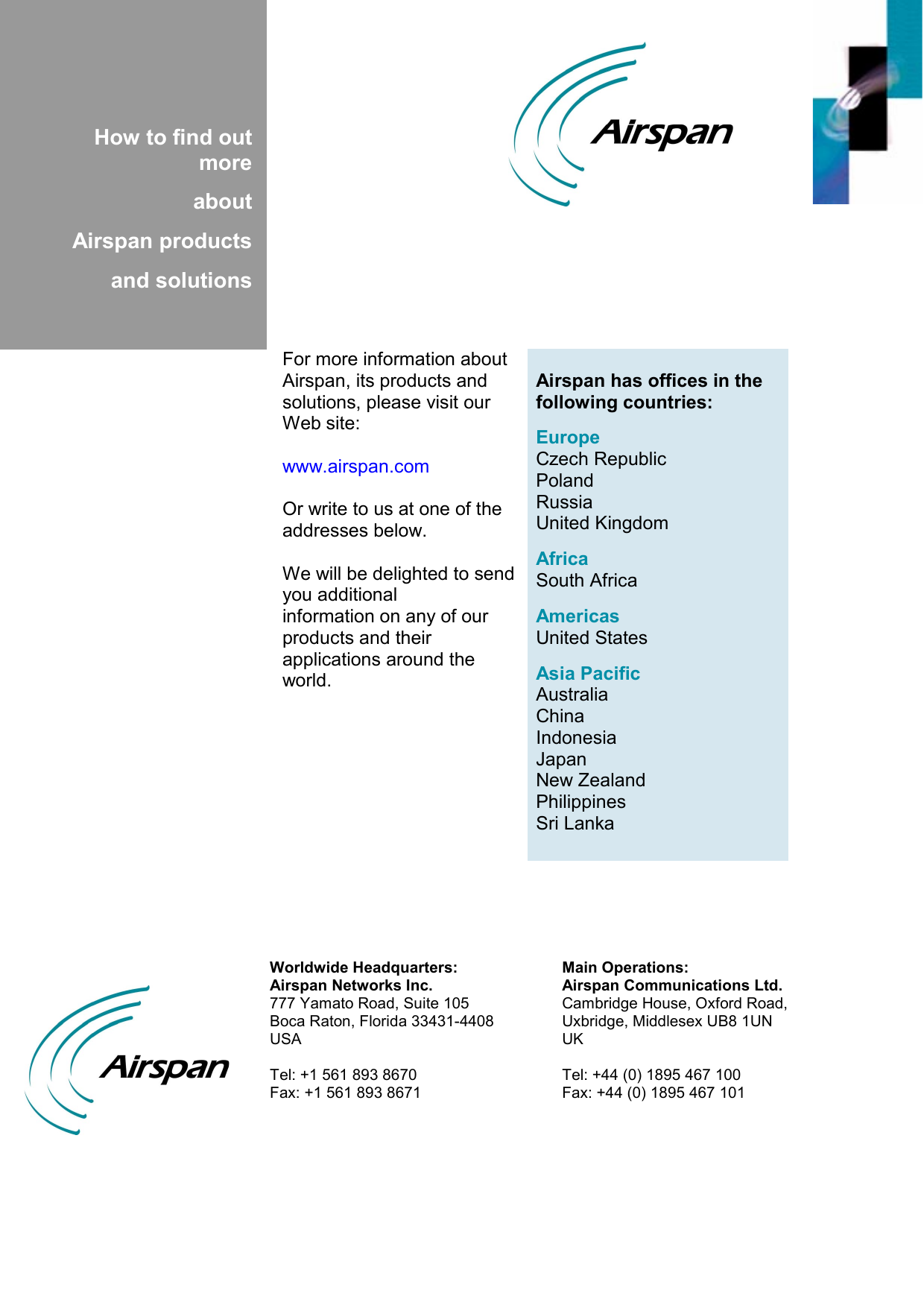          How to find out more  about  Airspan products  and solutions   Airspan has offices in the following countries:  Europe Czech Republic Poland Russia United Kingdom  Africa South Africa  Americas United States  Asia Pacific Australia China Indonesia Japan New Zealand Philippines Sri Lanka For more information about Airspan, its products and solutions, please visit our Web site:  www.airspan.com  Or write to us at one of the addresses below.  We will be delighted to send you additional information on any of our products and their applications around the world.  Main Operations: Airspan Communications Ltd. Cambridge House, Oxford Road, Uxbridge, Middlesex UB8 1UN UK  Tel: +44 (0) 1895 467 100 Fax: +44 (0) 1895 467 101 Worldwide Headquarters:Airspan Networks Inc. 777 Yamato Road, Suite 105 Boca Raton, Florida 33431-4408 USA  Tel: +1 561 893 8670 Fax: +1 561 893 8671  