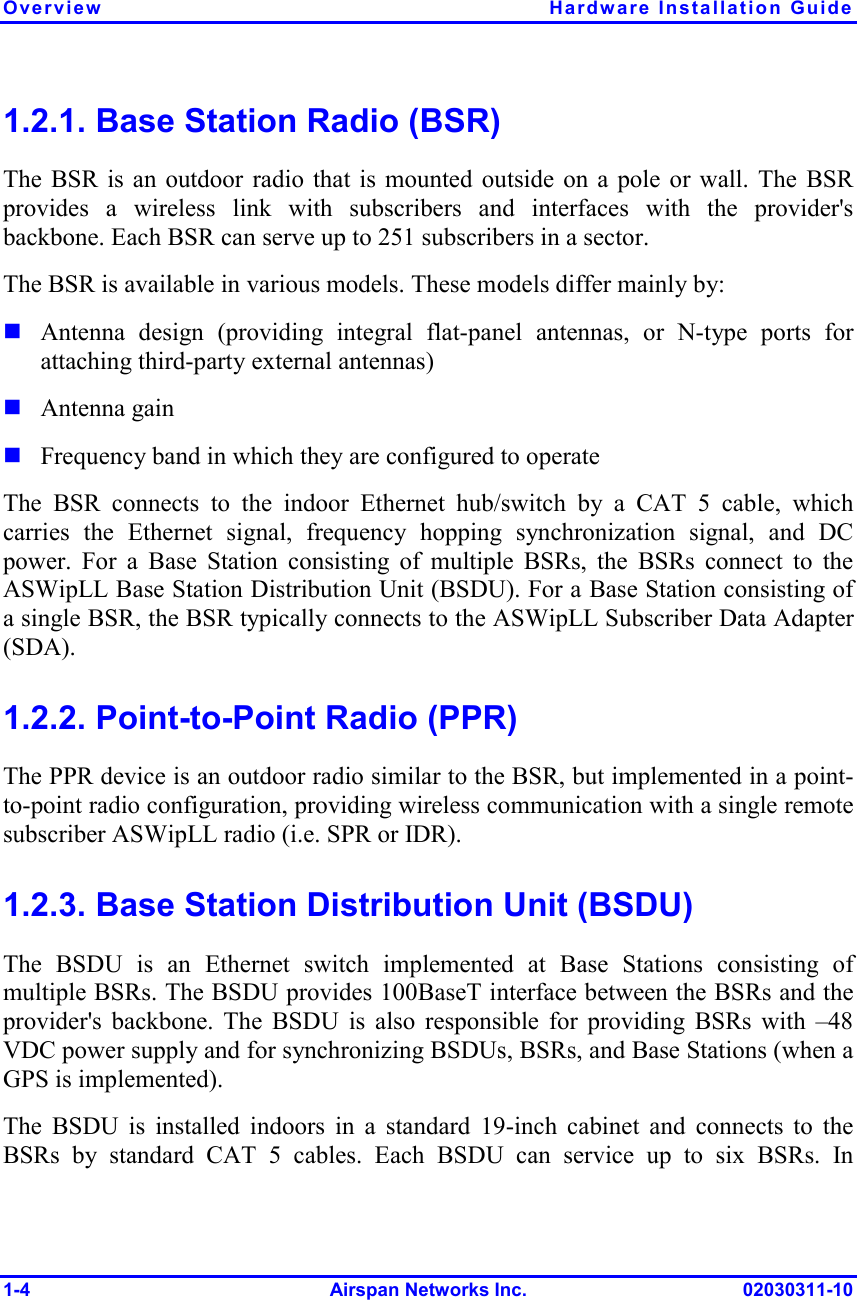 Overview Hardware Installation Guide 1-4 Airspan Networks Inc. 02030311-10 1.2.1. Base Station Radio (BSR) The BSR is an outdoor radio that is mounted outside on a pole or wall. The BSR provides a wireless link with subscribers and interfaces with the provider&apos;s backbone. Each BSR can serve up to 251 subscribers in a sector.  The BSR is available in various models. These models differ mainly by:  Antenna design (providing integral flat-panel antennas, or N-type ports for attaching third-party external antennas)  Antenna gain  Frequency band in which they are configured to operate The BSR connects to the indoor Ethernet hub/switch by a CAT 5 cable, which carries the Ethernet signal, frequency hopping synchronization signal, and DC power. For a Base Station consisting of multiple BSRs, the BSRs connect to the ASWipLL Base Station Distribution Unit (BSDU). For a Base Station consisting of a single BSR, the BSR typically connects to the ASWipLL Subscriber Data Adapter (SDA).  1.2.2. Point-to-Point Radio (PPR) The PPR device is an outdoor radio similar to the BSR, but implemented in a point-to-point radio configuration, providing wireless communication with a single remote subscriber ASWipLL radio (i.e. SPR or IDR). 1.2.3. Base Station Distribution Unit (BSDU) The BSDU is an Ethernet switch implemented at Base Stations consisting of multiple BSRs. The BSDU provides 100BaseT interface between the BSRs and the provider&apos;s backbone. The BSDU is also responsible for providing BSRs with –48 VDC power supply and for synchronizing BSDUs, BSRs, and Base Stations (when a GPS is implemented). The BSDU is installed indoors in a standard 19-inch cabinet and connects to the BSRs by standard CAT 5 cables. Each BSDU can service up to six BSRs. In 