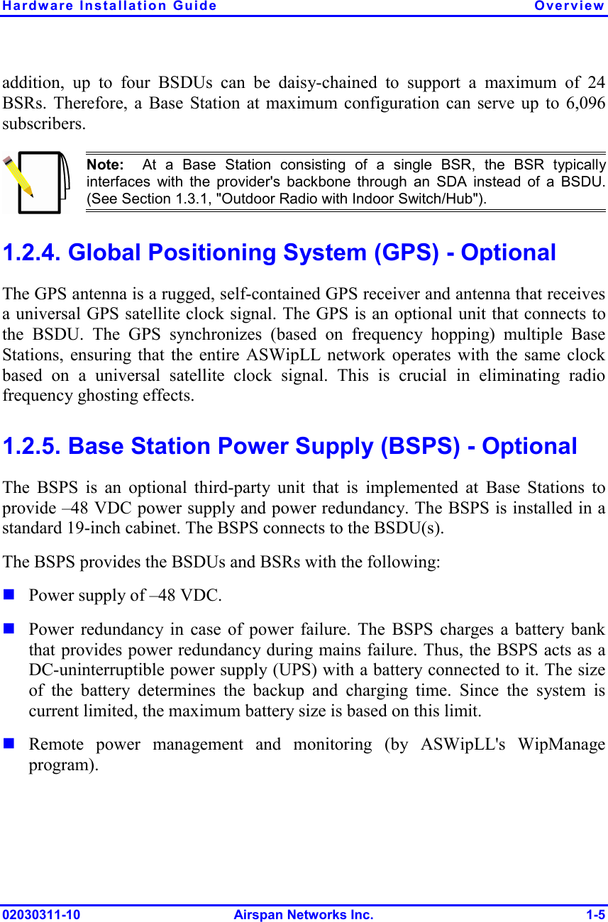 Hardware Installation Guide  Overview 02030311-10 Airspan Networks Inc.  1-5 addition, up to four BSDUs can be daisy-chained to support a maximum of 24 BSRs. Therefore, a Base Station at maximum configuration can serve up to 6,096 subscribers.  Note:  At a Base Station consisting of a single BSR, the BSR typicallyinterfaces with the provider&apos;s backbone through an SDA instead of a BSDU.(See Section  1.3.1, &quot;Outdoor Radio with Indoor Switch/Hub&quot;). 1.2.4. Global Positioning System (GPS) - Optional The GPS antenna is a rugged, self-contained GPS receiver and antenna that receives a universal GPS satellite clock signal. The GPS is an optional unit that connects to the BSDU. The GPS synchronizes (based on frequency hopping) multiple Base Stations, ensuring that the entire ASWipLL network operates with the same clock based on a universal satellite clock signal. This is crucial in eliminating radio frequency ghosting effects.  1.2.5. Base Station Power Supply (BSPS) - Optional The BSPS is an optional third-party unit that is implemented at Base Stations to provide –48 VDC power supply and power redundancy. The BSPS is installed in a standard 19-inch cabinet. The BSPS connects to the BSDU(s). The BSPS provides the BSDUs and BSRs with the following:  Power supply of –48 VDC.  Power redundancy in case of power failure. The BSPS charges a battery bank that provides power redundancy during mains failure. Thus, the BSPS acts as a DC-uninterruptible power supply (UPS) with a battery connected to it. The size of the battery determines the backup and charging time. Since the system is current limited, the maximum battery size is based on this limit.  Remote power management and monitoring (by ASWipLL&apos;s WipManage program). 