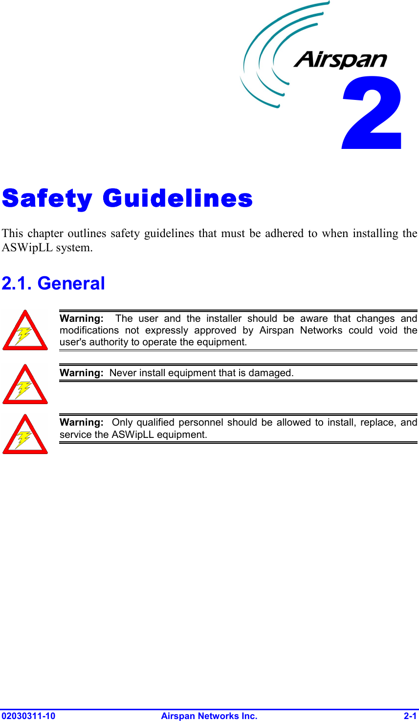  02030311-10 Airspan Networks Inc.  2-1 Safety GuidelinesSafety GuidelinesSafety GuidelinesSafety Guidelines    This chapter outlines safety guidelines that must be adhered to when installing the ASWipLL system. 2.1. General  Warning:  The user and the installer should be aware that changes andmodifications not expressly approved by Airspan Networks could void theuser&apos;s authority to operate the equipment.  Warning:  Never install equipment that is damaged.  Warning:  Only qualified personnel should be allowed to install, replace, andservice the ASWipLL equipment.  2 