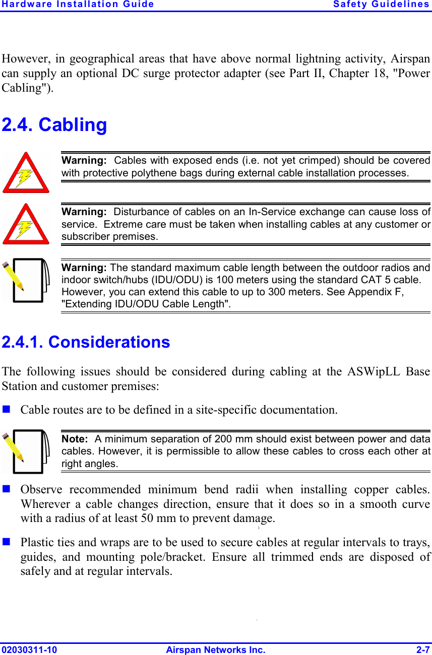 Hardware Installation Guide  Safety Guidelines 02030311-10 Airspan Networks Inc.  2-7 However, in geographical areas that have above normal lightning activity, Airspan can supply an optional DC surge protector adapter (see Part II, Chapter 18, &quot;Power Cabling&quot;). 2.4. Cabling  Warning:  Cables with exposed ends (i.e. not yet crimped) should be coveredwith protective polythene bags during external cable installation processes.   Warning:  Disturbance of cables on an In-Service exchange can cause loss ofservice.  Extreme care must be taken when installing cables at any customer orsubscriber premises.  Warning: The standard maximum cable length between the outdoor radios and indoor switch/hubs (IDU/ODU) is 100 meters using the standard CAT 5 cable. However, you can extend this cable to up to 300 meters. See Appendix F, &quot;Extending IDU/ODU Cable Length&quot;. 2.4.1. Considerations The following issues should be considered during cabling at the ASWipLL Base Station and customer premises:  Cable routes are to be defined in a site-specific documentation.  Note:  A minimum separation of 200 mm should exist between power and datacables. However, it is permissible to allow these cables to cross each other atright angles.  Observe recommended minimum bend radii when installing copper cables. Wherever a cable changes direction, ensure that it does so in a smooth curve with a radius of at least 50 mm to prevent damage.  Plastic ties and wraps are to be used to secure cables at regular intervals to trays, guides, and mounting pole/bracket. Ensure all trimmed ends are disposed of safely and at regular intervals. 