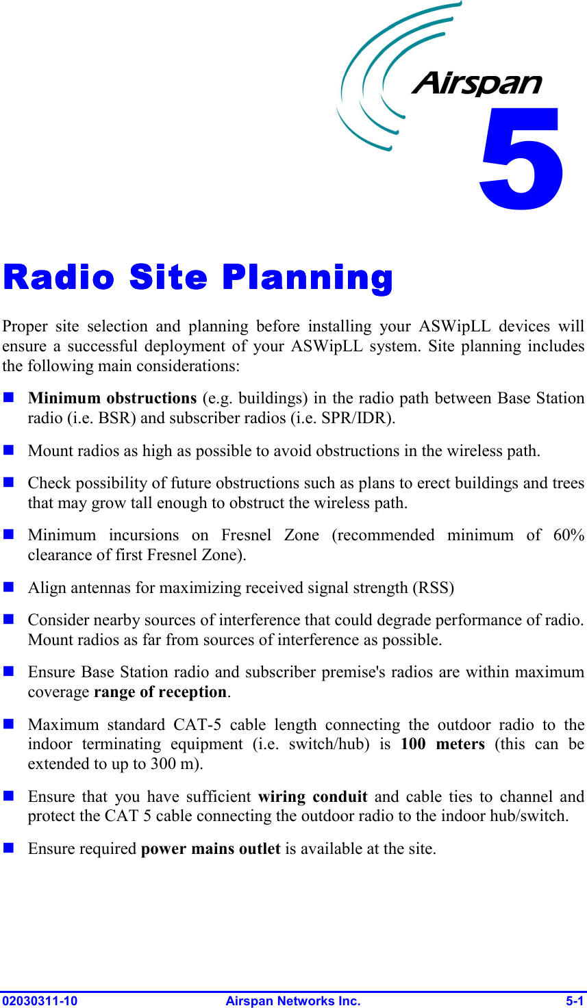  02030311-10 Airspan Networks Inc.  5-1 Radio Site PlanningRadio Site PlanningRadio Site PlanningRadio Site Planning    Proper site selection and planning before installing your ASWipLL devices will ensure a successful deployment of your ASWipLL system. Site planning includes the following main considerations:  Minimum obstructions (e.g. buildings) in the radio path between Base Station radio (i.e. BSR) and subscriber radios (i.e. SPR/IDR).  Mount radios as high as possible to avoid obstructions in the wireless path.   Check possibility of future obstructions such as plans to erect buildings and trees that may grow tall enough to obstruct the wireless path.  Minimum incursions on Fresnel Zone (recommended minimum of 60% clearance of first Fresnel Zone).  Align antennas for maximizing received signal strength (RSS)   Consider nearby sources of interference that could degrade performance of radio. Mount radios as far from sources of interference as possible.  Ensure Base Station radio and subscriber premise&apos;s radios are within maximum coverage range of reception.  Maximum standard CAT-5 cable length connecting the outdoor radio to the indoor terminating equipment (i.e. switch/hub) is 100 meters (this can be extended to up to 300 m).  Ensure that you have sufficient wiring conduit and cable ties to channel and protect the CAT 5 cable connecting the outdoor radio to the indoor hub/switch.  Ensure required power mains outlet is available at the site. 5 