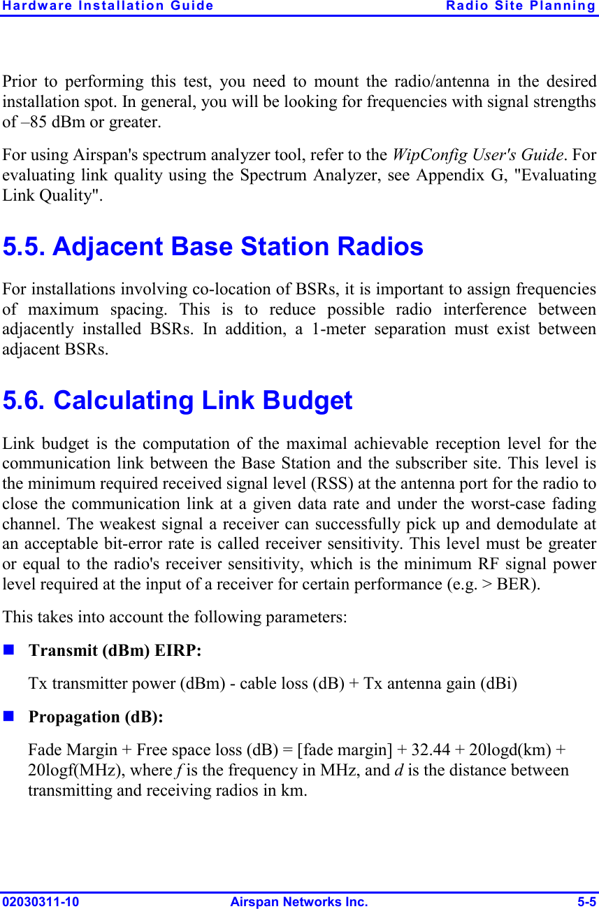 Hardware Installation Guide  Radio Site Planning 02030311-10 Airspan Networks Inc.  5-5 Prior to performing this test, you need to mount the radio/antenna in the desired installation spot. In general, you will be looking for frequencies with signal strengths of –85 dBm or greater. For using Airspan&apos;s spectrum analyzer tool, refer to the WipConfig User&apos;s Guide. For evaluating link quality using the Spectrum Analyzer, see Appendix G, &quot;Evaluating Link Quality&quot;. 5.5. Adjacent Base Station Radios For installations involving co-location of BSRs, it is important to assign frequencies of maximum spacing. This is to reduce possible radio interference between adjacently installed BSRs. In addition, a 1-meter separation must exist between adjacent BSRs. 5.6. Calculating Link Budget Link budget is the computation of the maximal achievable reception level for the communication link between the Base Station and the subscriber site. This level is the minimum required received signal level (RSS) at the antenna port for the radio to close the communication link at a given data rate and under the worst-case fading channel. The weakest signal a receiver can successfully pick up and demodulate at an acceptable bit-error rate is called receiver sensitivity. This level must be greater or equal to the radio&apos;s receiver sensitivity, which is the minimum RF signal power level required at the input of a receiver for certain performance (e.g. &gt; BER). This takes into account the following parameters:  Transmit (dBm) EIRP:  Tx transmitter power (dBm) - cable loss (dB) + Tx antenna gain (dBi)  Propagation (dB):  Fade Margin + Free space loss (dB) = [fade margin] + 32.44 + 20logd(km) + 20logf(MHz), where f is the frequency in MHz, and d is the distance between transmitting and receiving radios in km.  