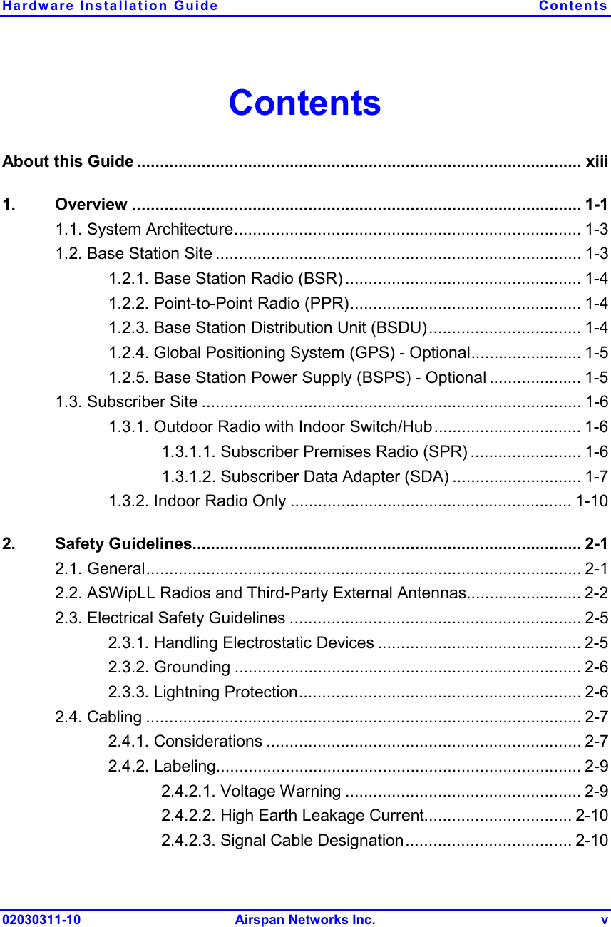 Hardware Installation Guide  Contents 02030311-10 Airspan Networks Inc.  v Contents About this Guide ................................................................................................ xiii 1. Overview ................................................................................................. 1-1 1.1. System Architecture........................................................................... 1-3 1.2. Base Station Site ............................................................................... 1-3 1.2.1. Base Station Radio (BSR) ................................................... 1-4 1.2.2. Point-to-Point Radio (PPR).................................................. 1-4 1.2.3. Base Station Distribution Unit (BSDU)................................. 1-4 1.2.4. Global Positioning System (GPS) - Optional........................ 1-5 1.2.5. Base Station Power Supply (BSPS) - Optional .................... 1-5 1.3. Subscriber Site .................................................................................. 1-6 1.3.1. Outdoor Radio with Indoor Switch/Hub................................ 1-6 1.3.1.1. Subscriber Premises Radio (SPR) ........................ 1-6 1.3.1.2. Subscriber Data Adapter (SDA) ............................ 1-7 1.3.2. Indoor Radio Only ............................................................. 1-10 2. Safety Guidelines.................................................................................... 2-1 2.1. General.............................................................................................. 2-1 2.2. ASWipLL Radios and Third-Party External Antennas......................... 2-2 2.3. Electrical Safety Guidelines ............................................................... 2-5 2.3.1. Handling Electrostatic Devices ............................................ 2-5 2.3.2. Grounding ........................................................................... 2-6 2.3.3. Lightning Protection............................................................. 2-6 2.4. Cabling .............................................................................................. 2-7 2.4.1. Considerations .................................................................... 2-7 2.4.2. Labeling............................................................................... 2-9 2.4.2.1. Voltage Warning ................................................... 2-9 2.4.2.2. High Earth Leakage Current................................ 2-10 2.4.2.3. Signal Cable Designation.................................... 2-10 