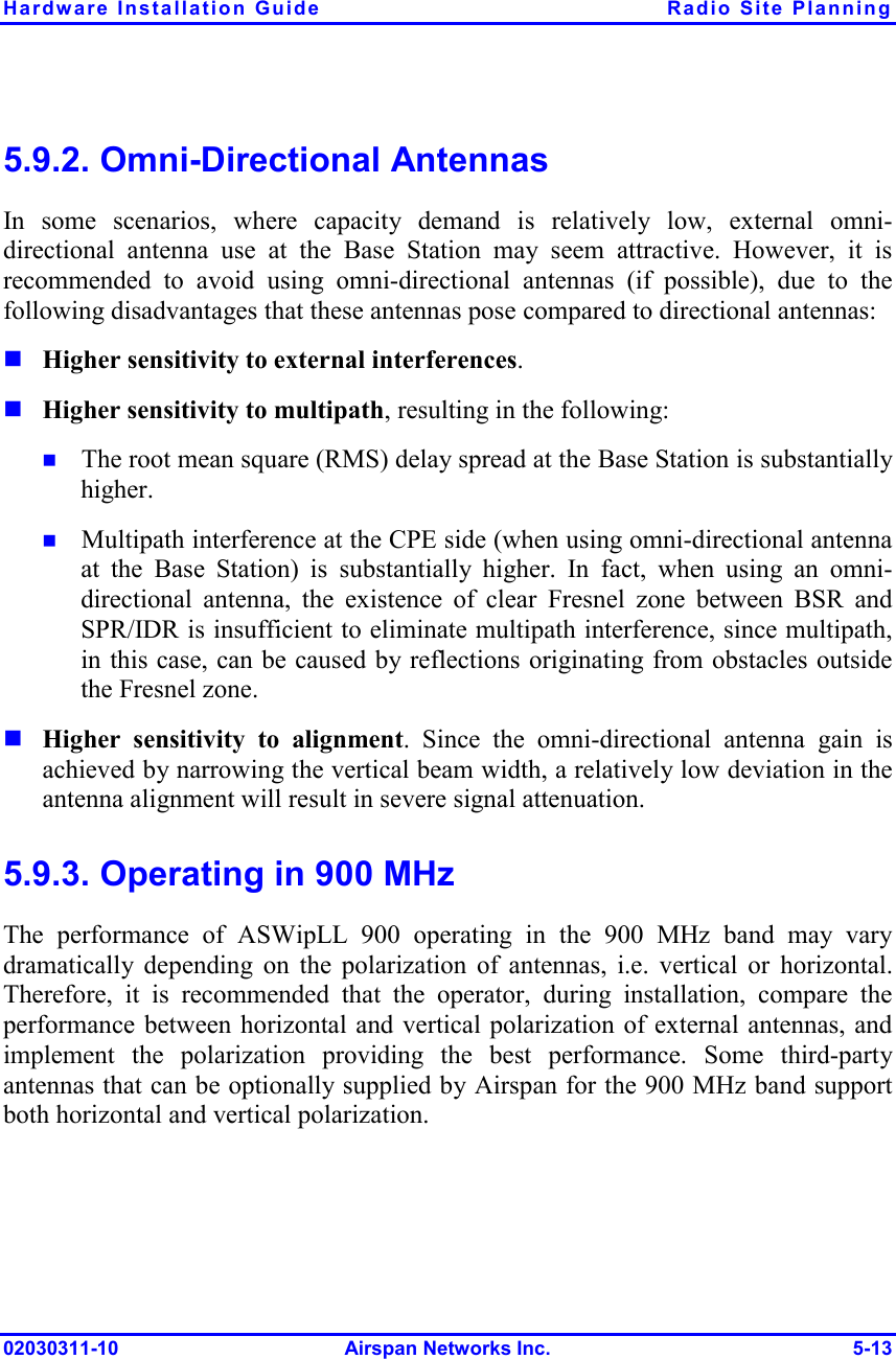 Hardware Installation Guide  Radio Site Planning 02030311-10 Airspan Networks Inc.  5-13 5.9.2. Omni-Directional Antennas In some scenarios, where capacity demand is relatively low, external omni-directional antenna use at the Base Station may seem attractive. However, it is recommended to avoid using omni-directional antennas (if possible), due to the following disadvantages that these antennas pose compared to directional antennas:  Higher sensitivity to external interferences.   Higher sensitivity to multipath, resulting in the following:   The root mean square (RMS) delay spread at the Base Station is substantially higher.  Multipath interference at the CPE side (when using omni-directional antenna at the Base Station) is substantially higher. In fact, when using an omni-directional antenna, the existence of clear Fresnel zone between BSR and SPR/IDR is insufficient to eliminate multipath interference, since multipath, in this case, can be caused by reflections originating from obstacles outside the Fresnel zone.   Higher sensitivity to alignment. Since the omni-directional antenna gain is achieved by narrowing the vertical beam width, a relatively low deviation in the antenna alignment will result in severe signal attenuation. 5.9.3. Operating in 900 MHz The performance of ASWipLL 900 operating in the 900 MHz band may vary dramatically depending on the polarization of antennas, i.e. vertical or horizontal. Therefore, it is recommended that the operator, during installation, compare the performance between horizontal and vertical polarization of external antennas, and implement the polarization providing the best performance. Some third-party antennas that can be optionally supplied by Airspan for the 900 MHz band support both horizontal and vertical polarization. 