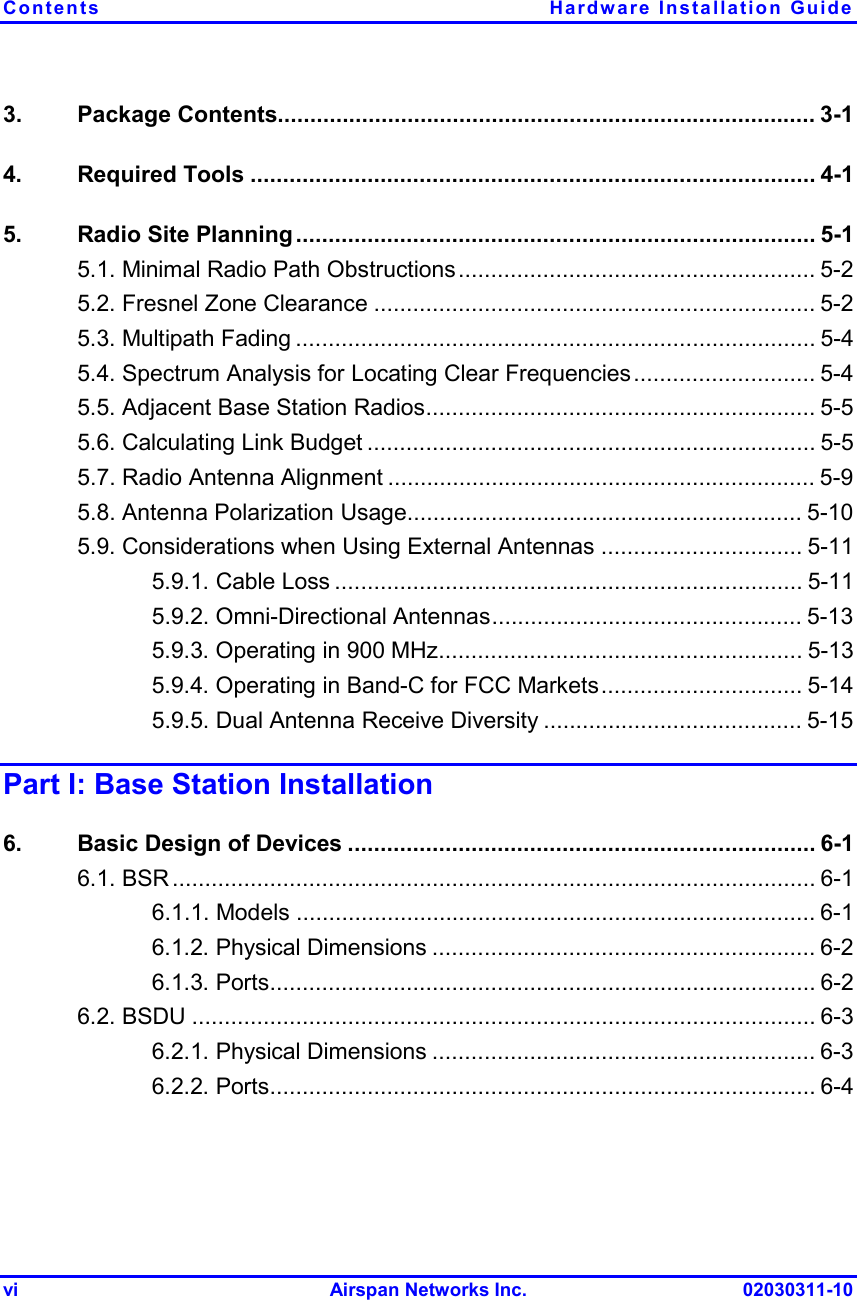 Contents Hardware Installation Guide vi Airspan Networks Inc. 02030311-10 3. Package Contents................................................................................... 3-1 4. Required Tools ....................................................................................... 4-1 5.  Radio Site Planning ................................................................................ 5-1 5.1. Minimal Radio Path Obstructions....................................................... 5-2 5.2. Fresnel Zone Clearance .................................................................... 5-2 5.3. Multipath Fading ................................................................................ 5-4 5.4. Spectrum Analysis for Locating Clear Frequencies............................ 5-4 5.5. Adjacent Base Station Radios............................................................ 5-5 5.6. Calculating Link Budget ..................................................................... 5-5 5.7. Radio Antenna Alignment .................................................................. 5-9 5.8. Antenna Polarization Usage............................................................. 5-10 5.9. Considerations when Using External Antennas ............................... 5-11 5.9.1. Cable Loss ........................................................................ 5-11 5.9.2. Omni-Directional Antennas................................................ 5-13 5.9.3. Operating in 900 MHz........................................................ 5-13 5.9.4. Operating in Band-C for FCC Markets............................... 5-14 5.9.5. Dual Antenna Receive Diversity ........................................ 5-15 Part I: Base Station Installation 6.  Basic Design of Devices ........................................................................ 6-1 6.1. BSR................................................................................................... 6-1 6.1.1. Models ................................................................................ 6-1 6.1.2. Physical Dimensions ........................................................... 6-2 6.1.3. Ports.................................................................................... 6-2 6.2. BSDU ................................................................................................ 6-3 6.2.1. Physical Dimensions ........................................................... 6-3 6.2.2. Ports.................................................................................... 6-4 