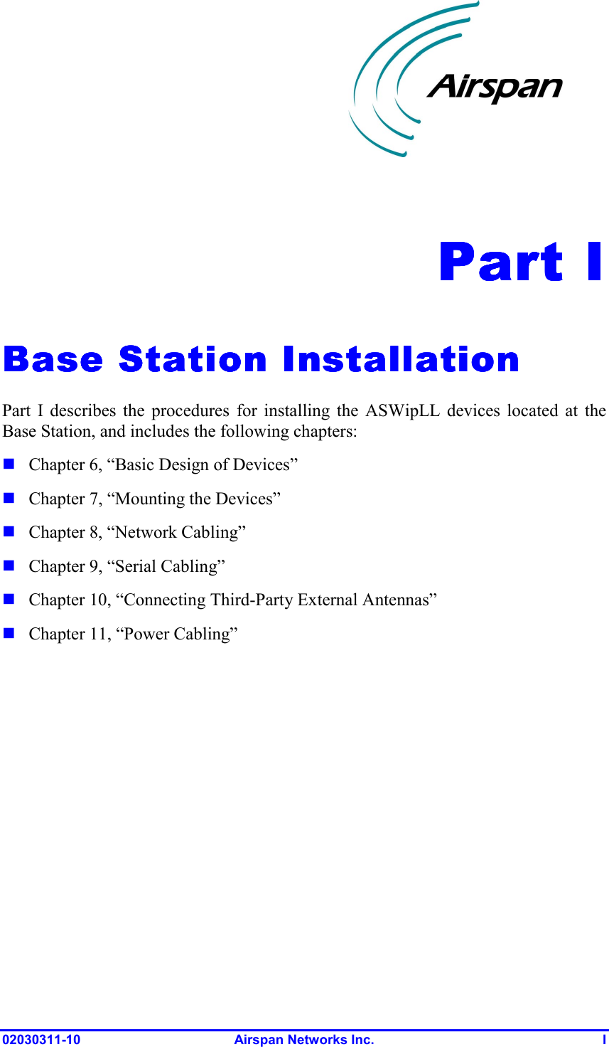  02030311-10 Airspan Networks Inc.  I Part IPart IPart IPart I    Base Station InstallationBase Station InstallationBase Station InstallationBase Station Installation    Part I describes the procedures for installing the ASWipLL devices located at the Base Station, and includes the following chapters:  Chapter 6, “Basic Design of Devices”  Chapter 7, “Mounting the Devices”  Chapter 8, “Network Cabling”  Chapter 9, “Serial Cabling”  Chapter 10, “Connecting Third-Party External Antennas”  Chapter 11, “Power Cabling”  