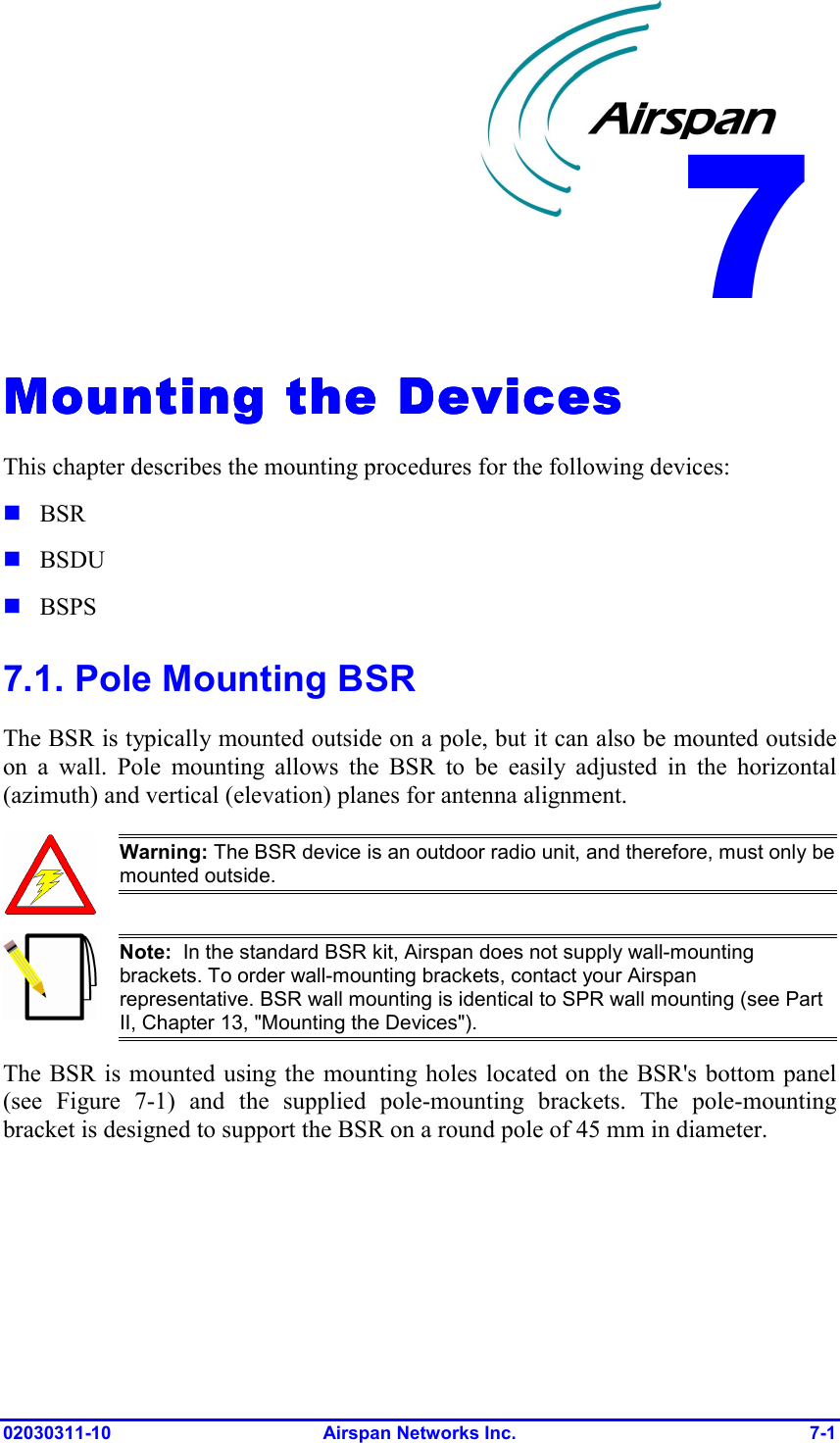 02030311-10 Airspan Networks Inc.  7-1 Mounting the DevicesMounting the DevicesMounting the DevicesMounting the Devices    This chapter describes the mounting procedures for the following devices:  BSR  BSDU  BSPS 7.1. Pole Mounting BSR The BSR is typically mounted outside on a pole, but it can also be mounted outside on a wall. Pole mounting allows the BSR to be easily adjusted in the horizontal (azimuth) and vertical (elevation) planes for antenna alignment.   Warning: The BSR device is an outdoor radio unit, and therefore, must only be mounted outside.  Note:  In the standard BSR kit, Airspan does not supply wall-mounting brackets. To order wall-mounting brackets, contact your Airspan representative. BSR wall mounting is identical to SPR wall mounting (see Part II, Chapter 13, &quot;Mounting the Devices&quot;). The BSR is mounted using the mounting holes located on the BSR&apos;s bottom panel (see Figure  7-1) and the supplied pole-mounting brackets. The pole-mounting bracket is designed to support the BSR on a round pole of 45 mm in diameter. 8 7 