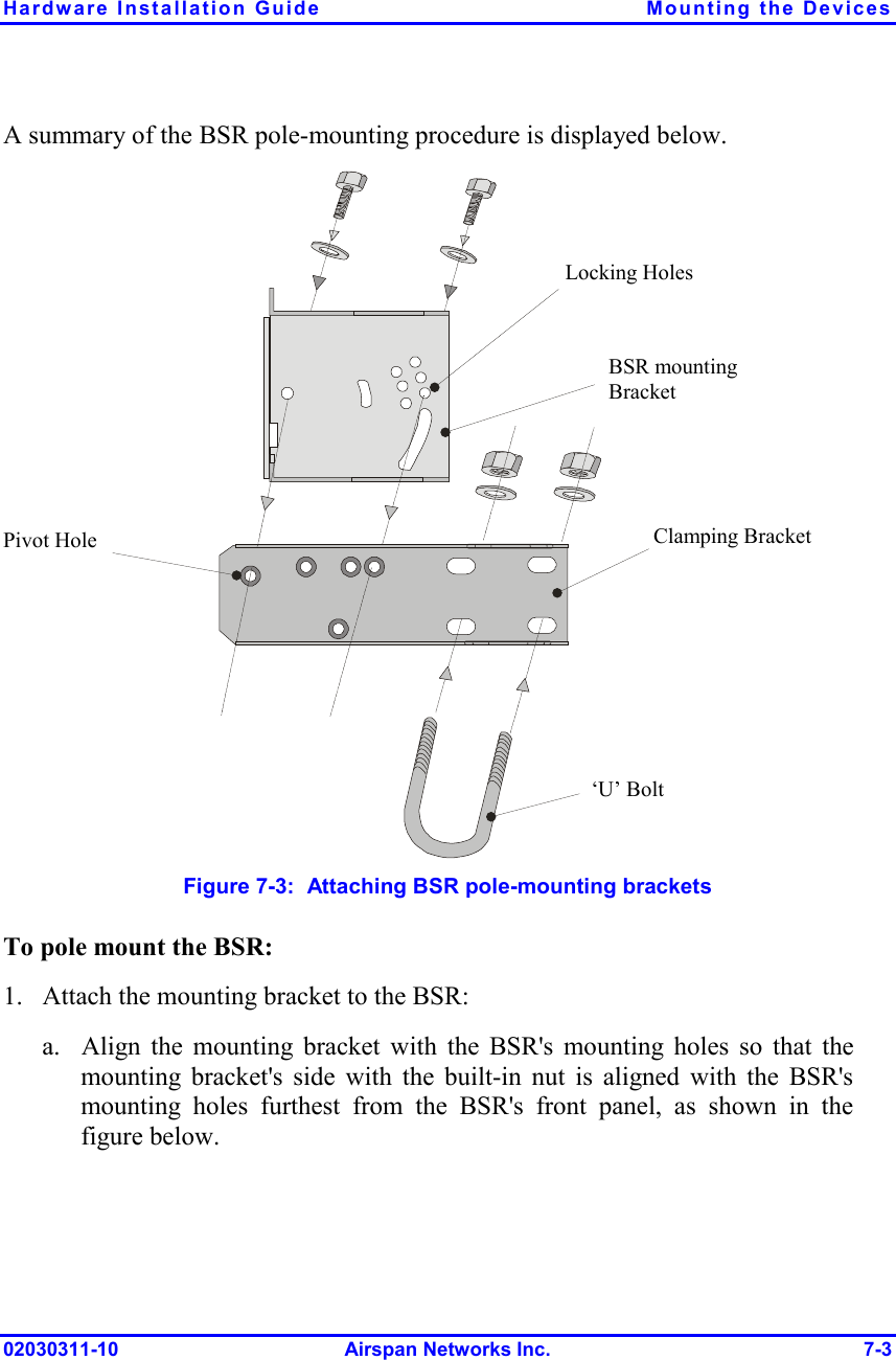 Hardware Installation Guide  Mounting the Devices 02030311-10 Airspan Networks Inc.  7-3 A summary of the BSR pole-mounting procedure is displayed below.  Pivot Hole ‘U’ Bolt  Locking Holes BSR mounting Bracket  Clamping Bracket   Figure  7-3:  Attaching BSR pole-mounting brackets To pole mount the BSR: 1. Attach the mounting bracket to the BSR: a. Align the mounting bracket with the BSR&apos;s mounting holes so that the mounting bracket&apos;s side with the built-in nut is aligned with the BSR&apos;s mounting holes furthest from the BSR&apos;s front panel, as shown in the figure below. 