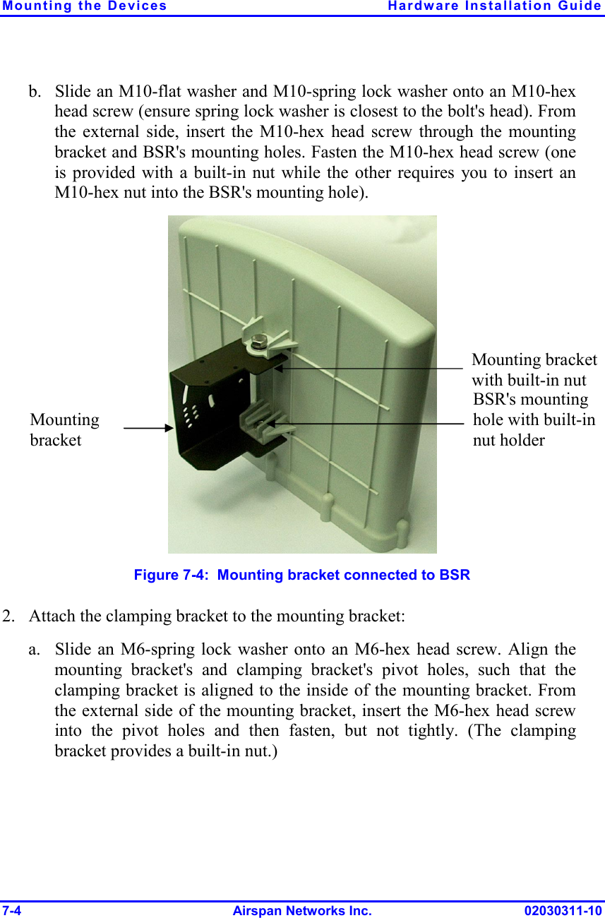 Mounting the Devices  Hardware Installation Guide 7-4 Airspan Networks Inc. 02030311-10 b. Slide an M10-flat washer and M10-spring lock washer onto an M10-hex head screw (ensure spring lock washer is closest to the bolt&apos;s head). From the external side, insert the M10-hex head screw through the mounting bracket and BSR&apos;s mounting holes. Fasten the M10-hex head screw (one is provided with a built-in nut while the other requires you to insert an M10-hex nut into the BSR&apos;s mounting hole).  Figure  7-4:  Mounting bracket connected to BSR 2. Attach the clamping bracket to the mounting bracket: a. Slide an M6-spring lock washer onto an M6-hex head screw. Align the mounting bracket&apos;s and clamping bracket&apos;s pivot holes, such that the clamping bracket is aligned to the inside of the mounting bracket. From the external side of the mounting bracket, insert the M6-hex head screw into the pivot holes and then fasten, but not tightly. (The clamping bracket provides a built-in nut.) BSR&apos;s mounting hole with built-in nut holder Mounting bracket with built-in nut Mounting bracket 