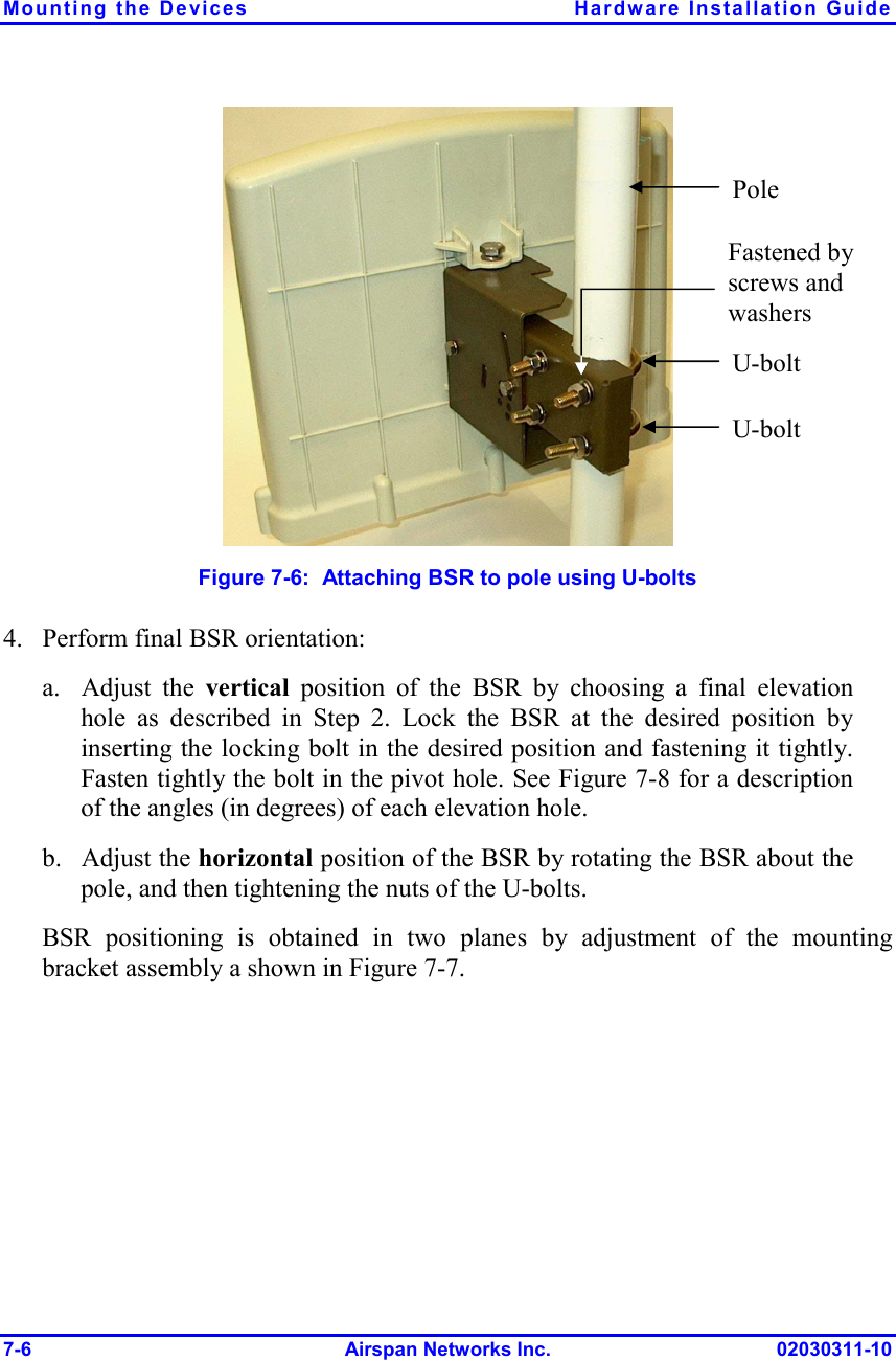 Mounting the Devices  Hardware Installation Guide 7-6 Airspan Networks Inc. 02030311-10  Figure  7-6:  Attaching BSR to pole using U-bolts 4. Perform final BSR orientation: a. Adjust the vertical  position of the BSR by choosing a final elevation hole as described in Step  2. Lock the BSR at the desired position by inserting the locking bolt in the desired position and fastening it tightly. Fasten tightly the bolt in the pivot hole. See Figure  7-8 for a description of the angles (in degrees) of each elevation hole. b. Adjust the horizontal position of the BSR by rotating the BSR about the pole, and then tightening the nuts of the U-bolts. BSR positioning is obtained in two planes by adjustment of the mounting bracket assembly a shown in Figure  7-7. U-bolt U-bolt Fastened by screws and washers Pole 