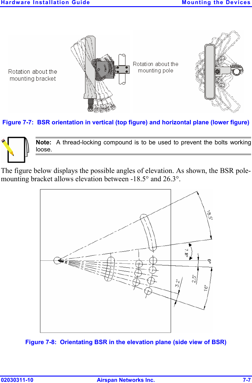 Hardware Installation Guide  Mounting the Devices 02030311-10 Airspan Networks Inc.  7-7     Figure  7-7:  BSR orientation in vertical (top figure) and horizontal plane (lower figure)  Note:  A thread-locking compound is to be used to prevent the bolts workingloose.  The figure below displays the possible angles of elevation. As shown, the BSR pole-mounting bracket allows elevation between -18.5° and 26.3°.  Figure  7-8:  Orientating BSR in the elevation plane (side view of BSR) 