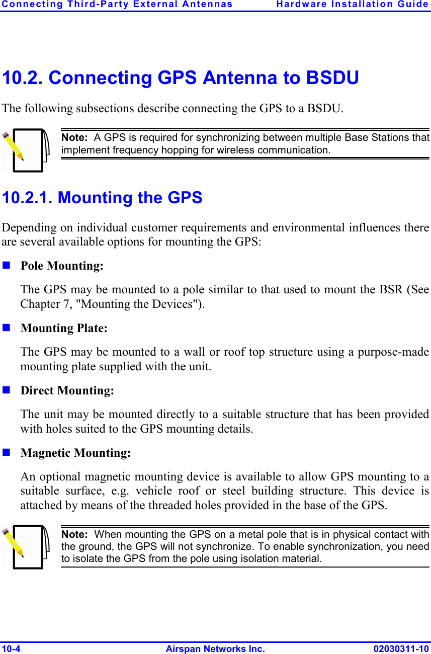 Connecting Third-Party External Antennas  Hardware Installation Guide 10-4 Airspan Networks Inc. 02030311-10 10.2. Connecting GPS Antenna to BSDU The following subsections describe connecting the GPS to a BSDU.  Note:  A GPS is required for synchronizing between multiple Base Stations thatimplement frequency hopping for wireless communication.  10.2.1. Mounting the GPS  Depending on individual customer requirements and environmental influences there are several available options for mounting the GPS:  Pole Mounting: The GPS may be mounted to a pole similar to that used to mount the BSR (See Chapter 7, &quot;Mounting the Devices&quot;).  Mounting Plate: The GPS may be mounted to a wall or roof top structure using a purpose-made mounting plate supplied with the unit.  Direct Mounting: The unit may be mounted directly to a suitable structure that has been provided with holes suited to the GPS mounting details.  Magnetic Mounting: An optional magnetic mounting device is available to allow GPS mounting to a suitable surface, e.g. vehicle roof or steel building structure. This device is attached by means of the threaded holes provided in the base of the GPS.  Note:  When mounting the GPS on a metal pole that is in physical contact withthe ground, the GPS will not synchronize. To enable synchronization, you needto isolate the GPS from the pole using isolation material.   