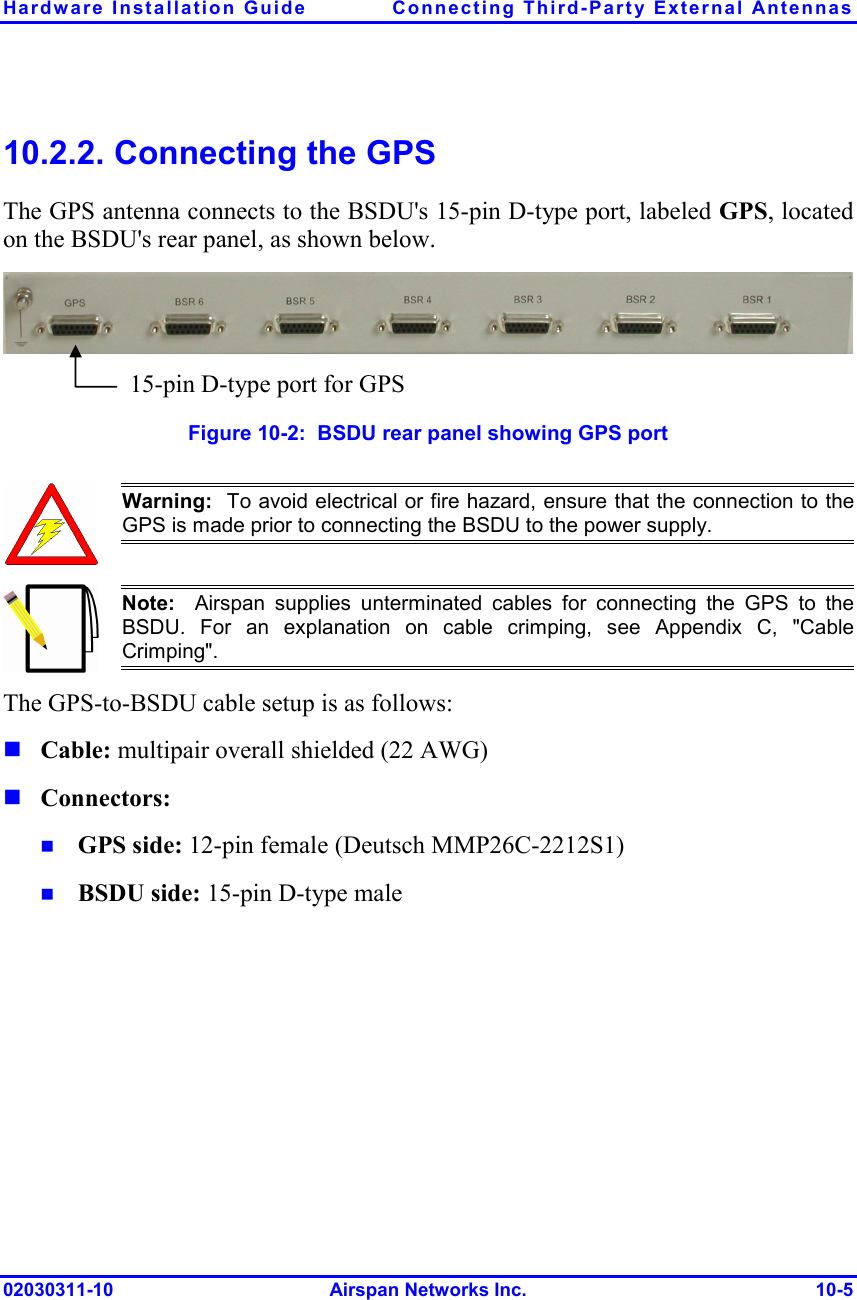 Hardware Installation Guide  Connecting Third-Party External Antennas 02030311-10 Airspan Networks Inc.  10-5 10.2.2. Connecting the GPS The GPS antenna connects to the BSDU&apos;s 15-pin D-type port, labeled GPS, located on the BSDU&apos;s rear panel, as shown below.   Figure  10-2:  BSDU rear panel showing GPS port  Warning:  To avoid electrical or fire hazard, ensure that the connection to theGPS is made prior to connecting the BSDU to the power supply.  Note:  Airspan supplies unterminated cables for connecting the GPS to theBSDU. For an explanation on cable crimping, see Appendix C, &quot;CableCrimping&quot;. The GPS-to-BSDU cable setup is as follows:  Cable: multipair overall shielded (22 AWG)  Connectors:   GPS side: 12-pin female (Deutsch MMP26C-2212S1)  BSDU side: 15-pin D-type male 15-pin D-type port for GPS  