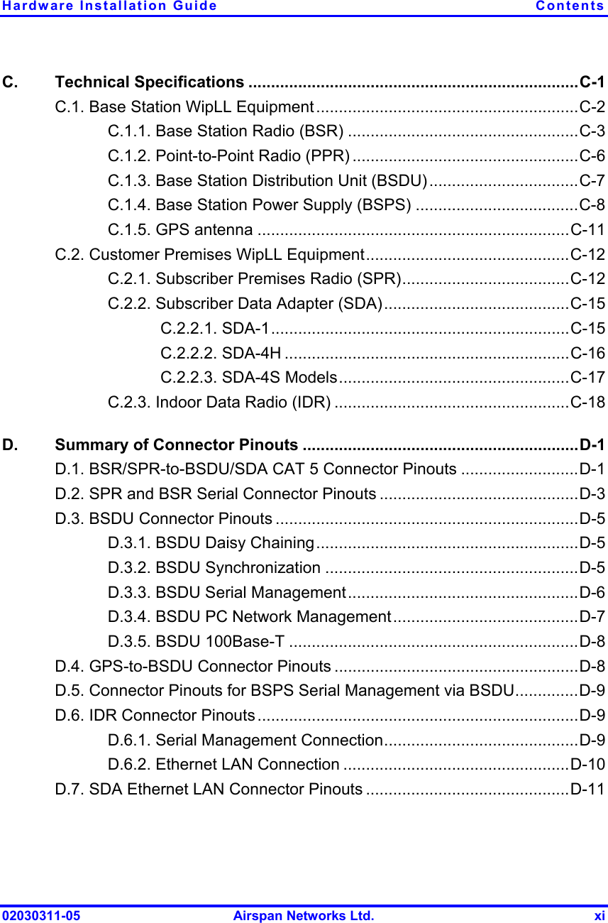 Hardware Installation Guide  Contents 02030311-05  Airspan Networks Ltd.  xi C. Technical Specifications .........................................................................C-1 C.1. Base Station WipLL Equipment..........................................................C-2 C.1.1. Base Station Radio (BSR) ...................................................C-3 C.1.2. Point-to-Point Radio (PPR) ..................................................C-6 C.1.3. Base Station Distribution Unit (BSDU).................................C-7 C.1.4. Base Station Power Supply (BSPS) ....................................C-8 C.1.5. GPS antenna .....................................................................C-11 C.2. Customer Premises WipLL Equipment.............................................C-12 C.2.1. Subscriber Premises Radio (SPR).....................................C-12 C.2.2. Subscriber Data Adapter (SDA).........................................C-15 C.2.2.1. SDA-1..................................................................C-15 C.2.2.2. SDA-4H ...............................................................C-16 C.2.2.3. SDA-4S Models...................................................C-17 C.2.3. Indoor Data Radio (IDR) ....................................................C-18 D.  Summary of Connector Pinouts .............................................................D-1 D.1. BSR/SPR-to-BSDU/SDA CAT 5 Connector Pinouts ..........................D-1 D.2. SPR and BSR Serial Connector Pinouts ............................................D-3 D.3. BSDU Connector Pinouts ...................................................................D-5 D.3.1. BSDU Daisy Chaining..........................................................D-5 D.3.2. BSDU Synchronization ........................................................D-5 D.3.3. BSDU Serial Management...................................................D-6 D.3.4. BSDU PC Network Management.........................................D-7 D.3.5. BSDU 100Base-T ................................................................D-8 D.4. GPS-to-BSDU Connector Pinouts ......................................................D-8 D.5. Connector Pinouts for BSPS Serial Management via BSDU..............D-9 D.6. IDR Connector Pinouts .......................................................................D-9 D.6.1. Serial Management Connection...........................................D-9 D.6.2. Ethernet LAN Connection ..................................................D-10 D.7. SDA Ethernet LAN Connector Pinouts .............................................D-11  