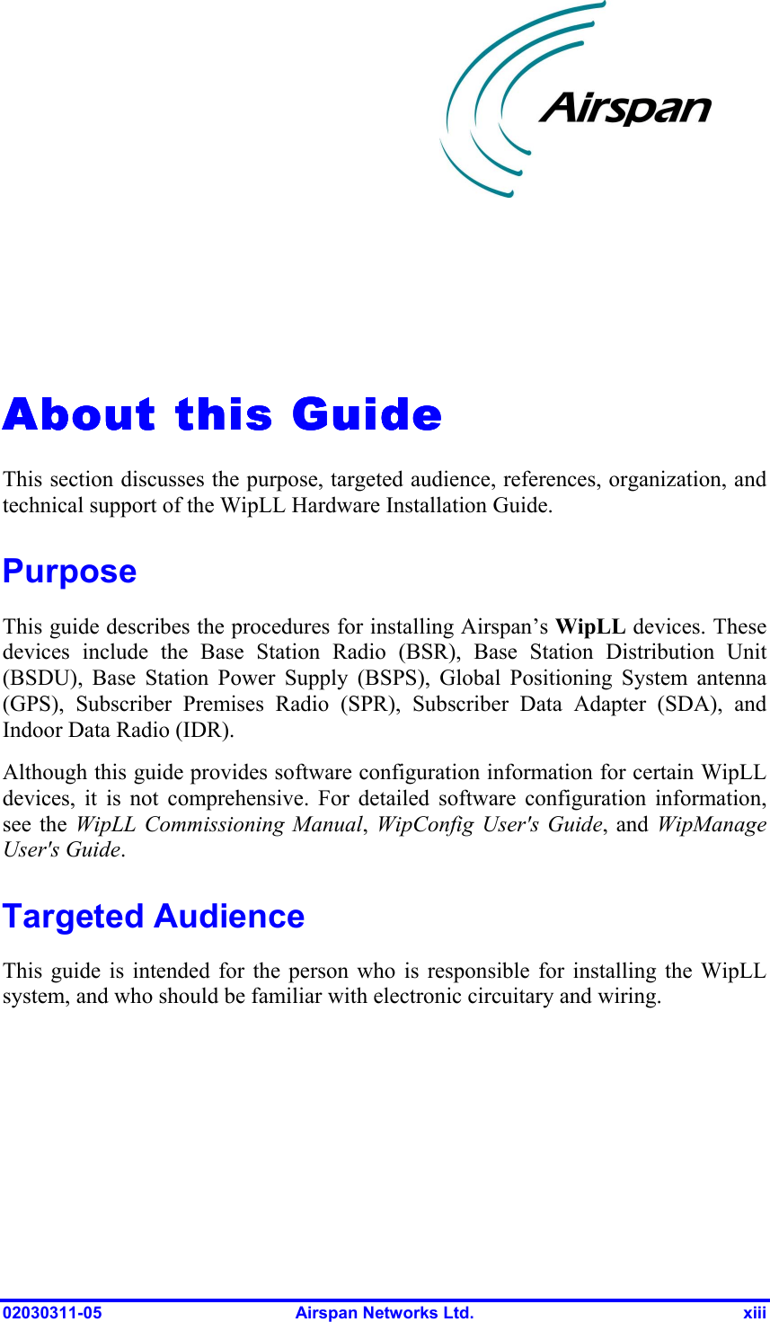  02030311-05  Airspan Networks Ltd.  xiii   About this GuideAbout this GuideAbout this GuideAbout this Guide    This section discusses the purpose, targeted audience, references, organization, and technical support of the WipLL Hardware Installation Guide.  Purpose This guide describes the procedures for installing Airspan’s WipLL devices. These devices include the Base Station Radio (BSR), Base Station Distribution Unit (BSDU), Base Station Power Supply (BSPS), Global Positioning System antenna (GPS), Subscriber Premises Radio (SPR), Subscriber Data Adapter (SDA), and Indoor Data Radio (IDR). Although this guide provides software configuration information for certain WipLL devices, it is not comprehensive. For detailed software configuration information, see the WipLL Commissioning Manual,  WipConfig User&apos;s Guide, and WipManage User&apos;s Guide. Targeted Audience This guide is intended for the person who is responsible for installing the WipLL system, and who should be familiar with electronic circuitary and wiring.  