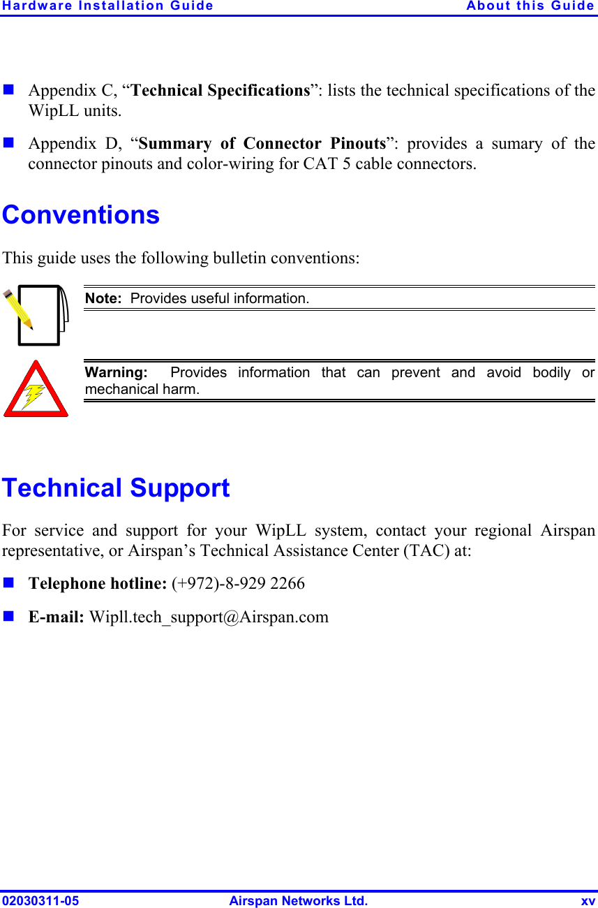 Hardware Installation Guide  About this Guide 02030311-05  Airspan Networks Ltd.  xv ! Appendix C, “Technical Specifications”: lists the technical specifications of the WipLL units. ! Appendix D, “Summary of Connector Pinouts”: provides a sumary of the connector pinouts and color-wiring for CAT 5 cable connectors. Conventions This guide uses the following bulletin conventions:   Note:  Provides useful information.    Warning:  Provides information that can prevent and avoid bodily ormechanical harm.  Technical Support For service and support for your WipLL system, contact your regional Airspan representative, or Airspan’s Technical Assistance Center (TAC) at: ! Telephone hotline: (+972)-8-929 2266 ! E-mail: Wipll.tech_support@Airspan.com 
