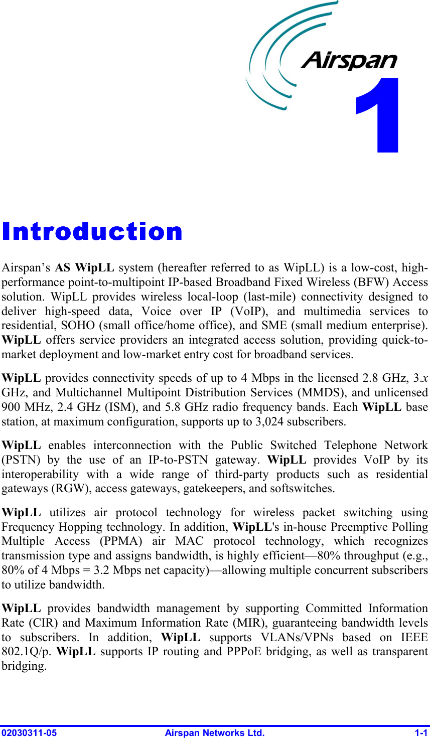  02030311-05  Airspan Networks Ltd.  1-1   IntroductionIntroductionIntroductionIntroduction    Airspan’s AS WipLL system (hereafter referred to as WipLL) is a low-cost, high-performance point-to-multipoint IP-based Broadband Fixed Wireless (BFW) Access solution. WipLL provides wireless local-loop (last-mile) connectivity designed to deliver high-speed data, Voice over IP (VoIP), and multimedia services to residential, SOHO (small office/home office), and SME (small medium enterprise). WipLL offers service providers an integrated access solution, providing quick-to-market deployment and low-market entry cost for broadband services. WipLL provides connectivity speeds of up to 4 Mbps in the licensed 2.8 GHz, 3.x GHz, and Multichannel Multipoint Distribution Services (MMDS), and unlicensed 900 MHz, 2.4 GHz (ISM), and 5.8 GHz radio frequency bands. Each WipLL base station, at maximum configuration, supports up to 3,024 subscribers. WipLL enables interconnection with the Public Switched Telephone Network (PSTN) by the use of an IP-to-PSTN gateway. WipLL provides VoIP by its interoperability with a wide range of third-party products such as residential gateways (RGW), access gateways, gatekeepers, and softswitches. WipLL  utilizes air protocol technology for wireless packet switching using Frequency Hopping technology. In addition, WipLL&apos;s in-house Preemptive Polling Multiple Access (PPMA) air MAC protocol technology, which recognizes transmission type and assigns bandwidth, is highly efficient—80% throughput (e.g., 80% of 4 Mbps = 3.2 Mbps net capacity)—allowing multiple concurrent subscribers to utilize bandwidth. WipLL provides bandwidth management by supporting Committed Information Rate (CIR) and Maximum Information Rate (MIR), guaranteeing bandwidth levels to subscribers. In addition, WipLL supports VLANs/VPNs based on IEEE 802.1Q/p. WipLL supports IP routing and PPPoE bridging, as well as transparent bridging.  1 