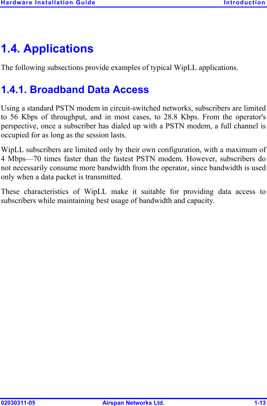 Hardware Installation Guide  Introduction 02030311-05  Airspan Networks Ltd.  1-13 1.4. Applications The following subsections provide examples of typical WipLL applications. 1.4.1. Broadband Data Access Using a standard PSTN modem in circuit-switched networks, subscribers are limited to 56 Kbps of throughput, and in most cases, to 28.8 Kbps. From the operator&apos;s perspective, once a subscriber has dialed up with a PSTN modem, a full channel is occupied for as long as the session lasts.  WipLL subscribers are limited only by their own configuration, with a maximum of 4 Mbps—70 times faster than the fastest PSTN modem. However, subscribers do not necessarily consume more bandwidth from the operator, since bandwidth is used only when a data packet is transmitted.  These characteristics of WipLL make it suitable for providing data access to subscribers while maintaining best usage of bandwidth and capacity. 