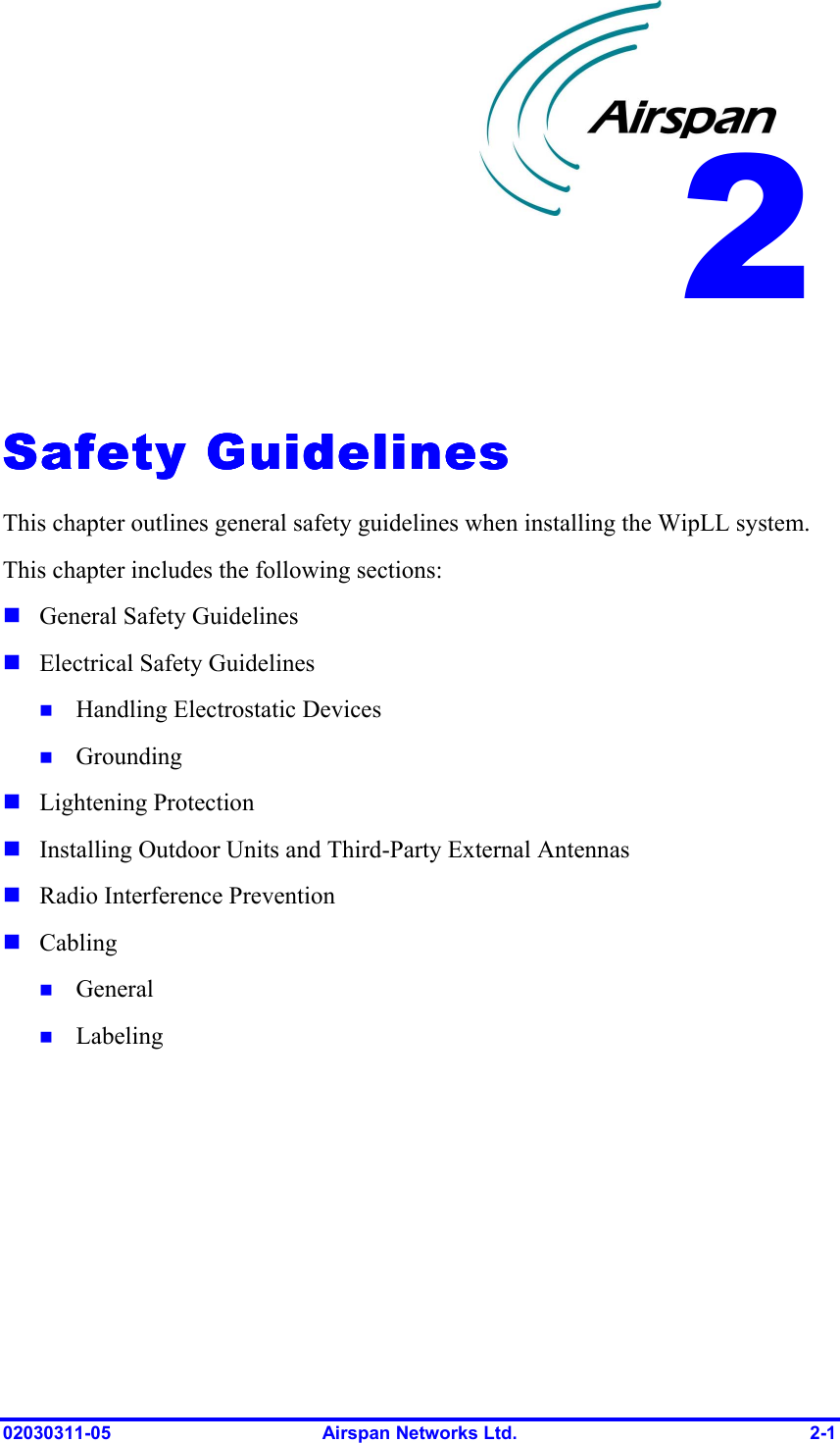  02030311-05  Airspan Networks Ltd.  2-1   Safety GuidelinesSafety GuidelinesSafety GuidelinesSafety Guidelines    This chapter outlines general safety guidelines when installing the WipLL system. This chapter includes the following sections: ! General Safety Guidelines ! Electrical Safety Guidelines !  Handling Electrostatic Devices !  Grounding  ! Lightening Protection ! Installing Outdoor Units and Third-Party External Antennas ! Radio Interference Prevention ! Cabling !  General !  Labeling 2 