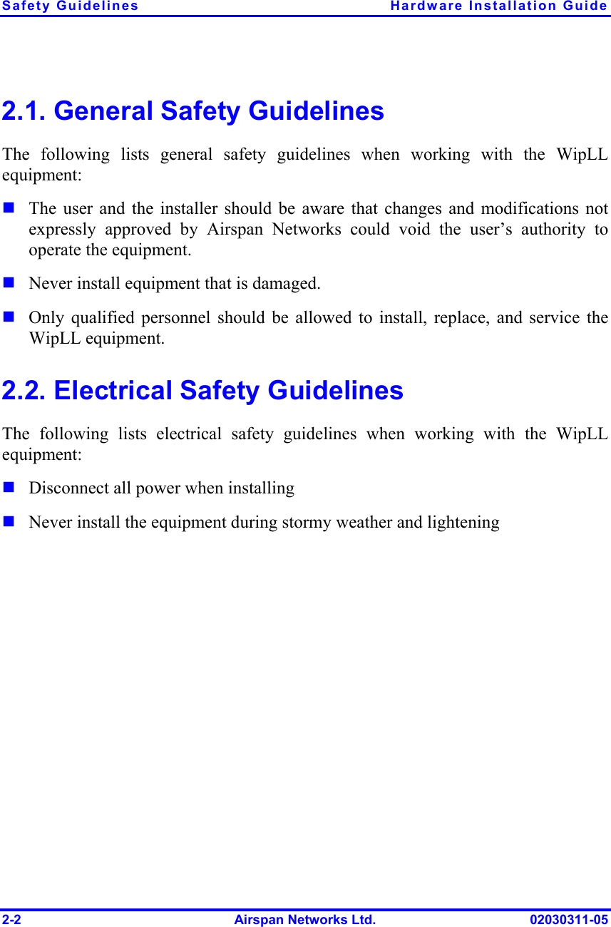 Safety Guidelines  Hardware Installation Guide 2-2  Airspan Networks Ltd.  02030311-05 2.1. General Safety Guidelines The following lists general safety guidelines when working with the WipLL equipment: ! The user and the installer should be aware that changes and modifications not expressly approved by Airspan Networks could void the user’s authority to operate the equipment. ! Never install equipment that is damaged. ! Only qualified personnel should be allowed to install, replace, and service the WipLL equipment. 2.2. Electrical Safety Guidelines The following lists electrical safety guidelines when working with the WipLL equipment: ! Disconnect all power when installing ! Never install the equipment during stormy weather and lightening 
