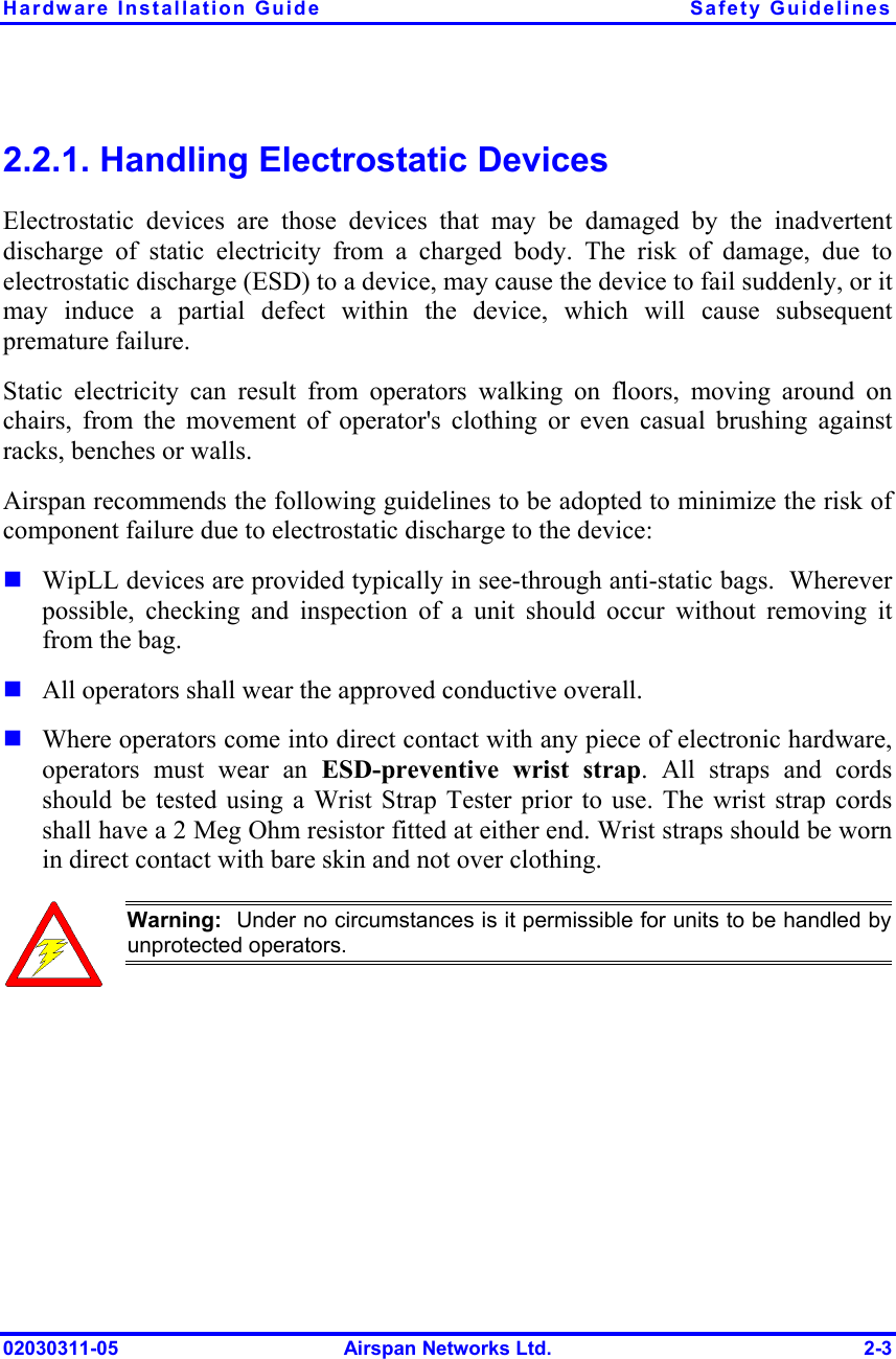 Hardware Installation Guide  Safety Guidelines 02030311-05  Airspan Networks Ltd.  2-3 2.2.1. Handling Electrostatic Devices Electrostatic devices are those devices that may be damaged by the inadvertent discharge of static electricity from a charged body. The risk of damage, due to electrostatic discharge (ESD) to a device, may cause the device to fail suddenly, or it may induce a partial defect within the device, which will cause subsequent premature failure. Static electricity can result from operators walking on floors, moving around on chairs, from the movement of operator&apos;s clothing or even casual brushing against racks, benches or walls. Airspan recommends the following guidelines to be adopted to minimize the risk of component failure due to electrostatic discharge to the device: ! WipLL devices are provided typically in see-through anti-static bags.  Wherever possible, checking and inspection of a unit should occur without removing it from the bag. ! All operators shall wear the approved conductive overall. ! Where operators come into direct contact with any piece of electronic hardware, operators must wear an ESD-preventive wrist strap. All straps and cords should be tested using a Wrist Strap Tester prior to use. The wrist strap cords shall have a 2 Meg Ohm resistor fitted at either end. Wrist straps should be worn in direct contact with bare skin and not over clothing.  Warning:  Under no circumstances is it permissible for units to be handled byunprotected operators.  
