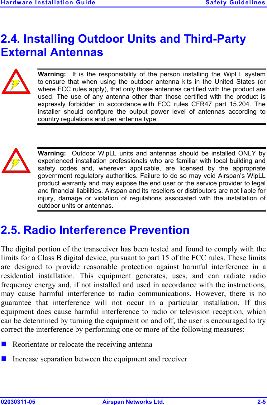 Hardware Installation Guide  Safety Guidelines 02030311-05  Airspan Networks Ltd.  2-5 2.4. Installing Outdoor Units and Third-Party External Antennas  Warning:  It is the responsibility of the person installing the WipLL systemto ensure that when using the outdoor antenna kits in the United States (orwhere FCC rules apply), that only those antennas certified with the product are used. The use of any antenna other than those certified with the product isexpressly forbidden in accordance with FCC rules CFR47 part 15.204. The installer should configure the output power level of antennas according tocountry regulations and per antenna type.   Warning:  Outdoor WipLL units and antennas should be installed ONLY byexperienced installation professionals who are familiar with local building andsafety codes and, wherever applicable, are licensed by the appropriategovernment regulatory authorities. Failure to do so may void Airspan’s WipLLproduct warranty and may expose the end user or the service provider to legaland financial liabilities. Airspan and its resellers or distributors are not liable forinjury, damage or violation of regulations associated with the installation ofoutdoor units or antennas. 2.5. Radio Interference Prevention The digital portion of the transceiver has been tested and found to comply with the limits for a Class B digital device, pursuant to part 15 of the FCC rules. These limits are designed to provide reasonable protection against harmful interference in a residential installation. This equipment generates, uses, and can radiate radio frequency energy and, if not installed and used in accordance with the instructions, may cause harmful interference to radio communications. However, there is no guarantee that interference will not occur in a particular installation. If this equipment does cause harmful interference to radio or television reception, which can be determined by turning the equipment on and off, the user is encouraged to try correct the interference by performing one or more of the following measures: ! Reorientate or relocate the receiving antenna ! Increase separation between the equipment and receiver 