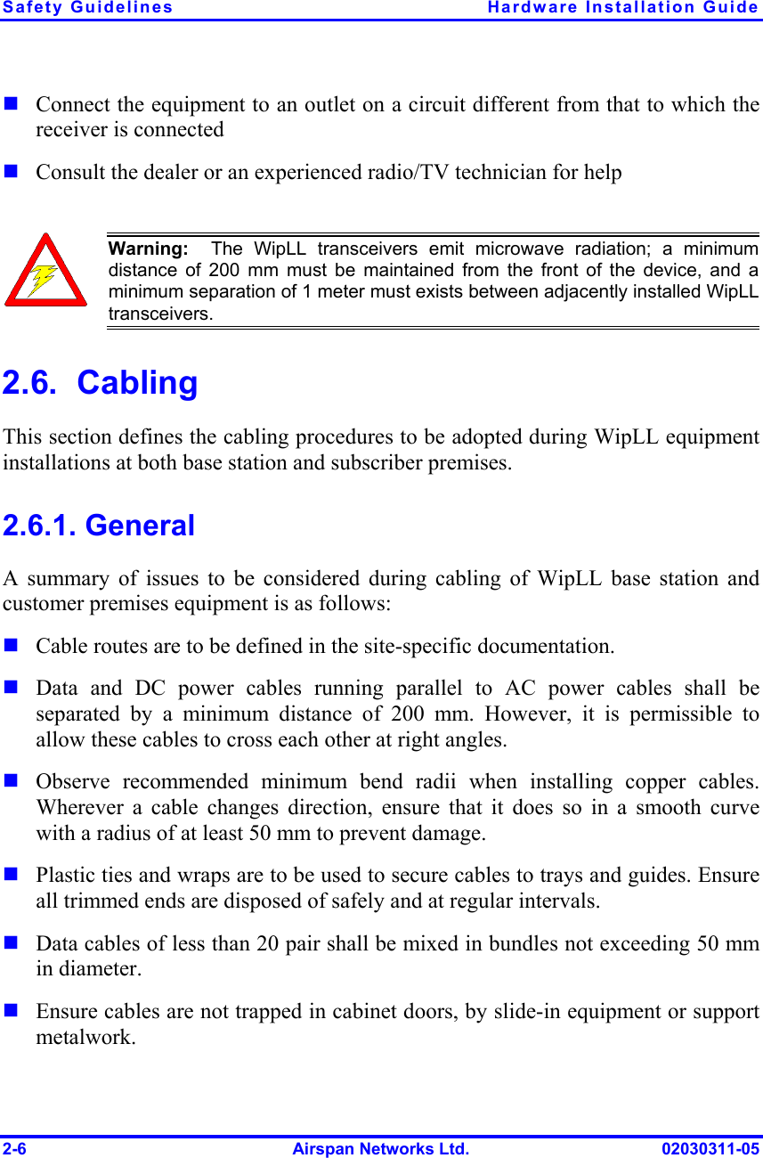 Safety Guidelines  Hardware Installation Guide 2-6  Airspan Networks Ltd.  02030311-05 ! Connect the equipment to an outlet on a circuit different from that to which the receiver is connected ! Consult the dealer or an experienced radio/TV technician for help   Warning:  The WipLL transceivers emit microwave radiation; a minimumdistance of 200 mm must be maintained from the front of the device, and aminimum separation of 1 meter must exists between adjacently installed WipLLtransceivers. 2.6.  Cabling This section defines the cabling procedures to be adopted during WipLL equipment installations at both base station and subscriber premises. 2.6.1. General A summary of issues to be considered during cabling of WipLL base station and customer premises equipment is as follows: ! Cable routes are to be defined in the site-specific documentation. ! Data and DC power cables running parallel to AC power cables shall be separated by a minimum distance of 200 mm. However, it is permissible to allow these cables to cross each other at right angles. ! Observe recommended minimum bend radii when installing copper cables. Wherever a cable changes direction, ensure that it does so in a smooth curve with a radius of at least 50 mm to prevent damage. ! Plastic ties and wraps are to be used to secure cables to trays and guides. Ensure all trimmed ends are disposed of safely and at regular intervals. ! Data cables of less than 20 pair shall be mixed in bundles not exceeding 50 mm in diameter.   ! Ensure cables are not trapped in cabinet doors, by slide-in equipment or support metalwork. 