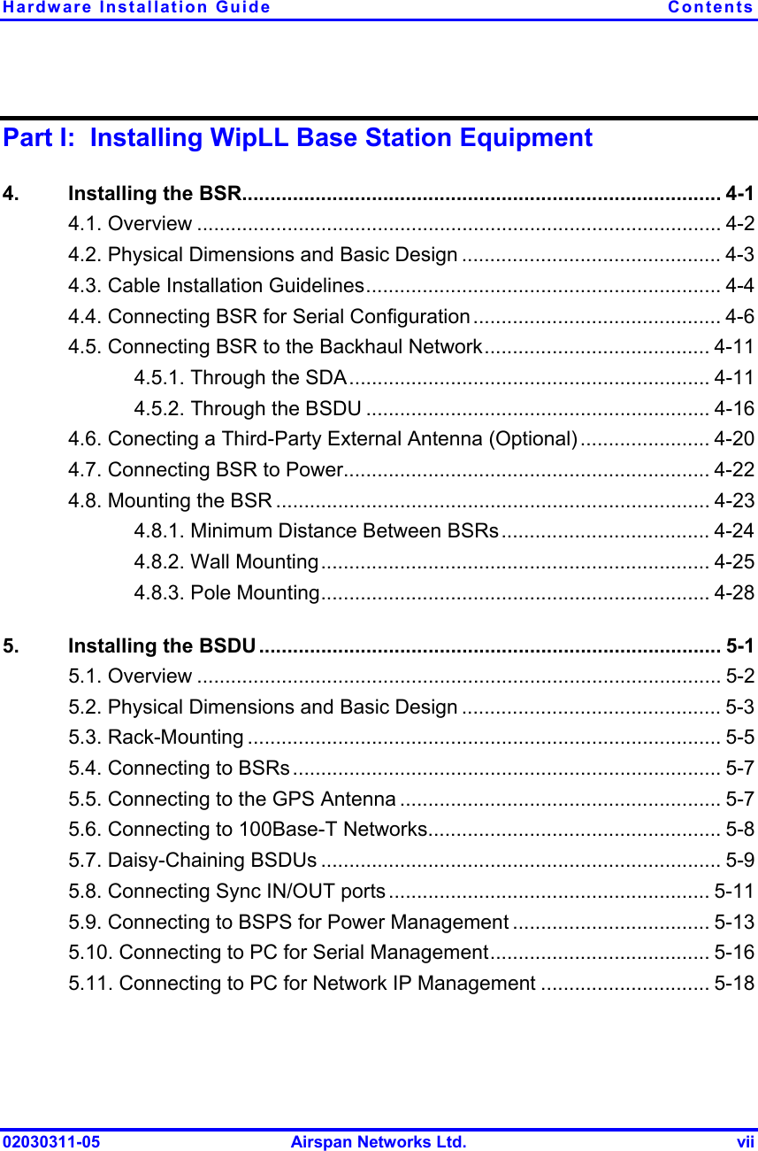 Hardware Installation Guide  Contents 02030311-05  Airspan Networks Ltd.  vii Part I:  Installing WipLL Base Station Equipment 4.  Installing the BSR..................................................................................... 4-1 4.1. Overview ............................................................................................. 4-2 4.2. Physical Dimensions and Basic Design .............................................. 4-3 4.3. Cable Installation Guidelines............................................................... 4-4 4.4. Connecting BSR for Serial Configuration............................................ 4-6 4.5. Connecting BSR to the Backhaul Network........................................ 4-11 4.5.1. Through the SDA................................................................ 4-11 4.5.2. Through the BSDU ............................................................. 4-16 4.6. Conecting a Third-Party External Antenna (Optional) ....................... 4-20 4.7. Connecting BSR to Power................................................................. 4-22 4.8. Mounting the BSR ............................................................................. 4-23 4.8.1. Minimum Distance Between BSRs..................................... 4-24 4.8.2. Wall Mounting..................................................................... 4-25 4.8.3. Pole Mounting..................................................................... 4-28 5.  Installing the BSDU .................................................................................. 5-1 5.1. Overview ............................................................................................. 5-2 5.2. Physical Dimensions and Basic Design .............................................. 5-3 5.3. Rack-Mounting .................................................................................... 5-5 5.4. Connecting to BSRs............................................................................ 5-7 5.5. Connecting to the GPS Antenna ......................................................... 5-7 5.6. Connecting to 100Base-T Networks.................................................... 5-8 5.7. Daisy-Chaining BSDUs ....................................................................... 5-9 5.8. Connecting Sync IN/OUT ports ......................................................... 5-11 5.9. Connecting to BSPS for Power Management ................................... 5-13 5.10. Connecting to PC for Serial Management....................................... 5-16 5.11. Connecting to PC for Network IP Management .............................. 5-18 