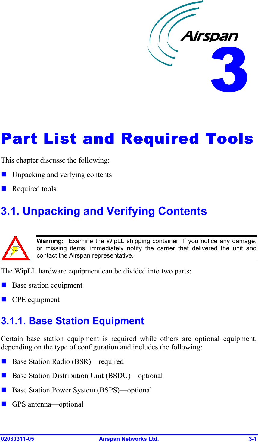  02030311-05  Airspan Networks Ltd.  3-1   Part List and Required ToolsPart List and Required ToolsPart List and Required ToolsPart List and Required Tools    This chapter discusse the following: ! Unpacking and veifying contents ! Required tools 3.1. Unpacking and Verifying Contents   Warning:  Examine the WipLL shipping container. If you notice any damage,or missing items, immediately notify the carrier that delivered the unit andcontact the Airspan representative. The WipLL hardware equipment can be divided into two parts: ! Base station equipment ! CPE equipment 3.1.1. Base Station Equipment Certain base station equipment is required while others are optional equipment, depending on the type of configuration and includes the following: ! Base Station Radio (BSR)—required ! Base Station Distribution Unit (BSDU)—optional  ! Base Station Power System (BSPS)—optional ! GPS antenna—optional  3 