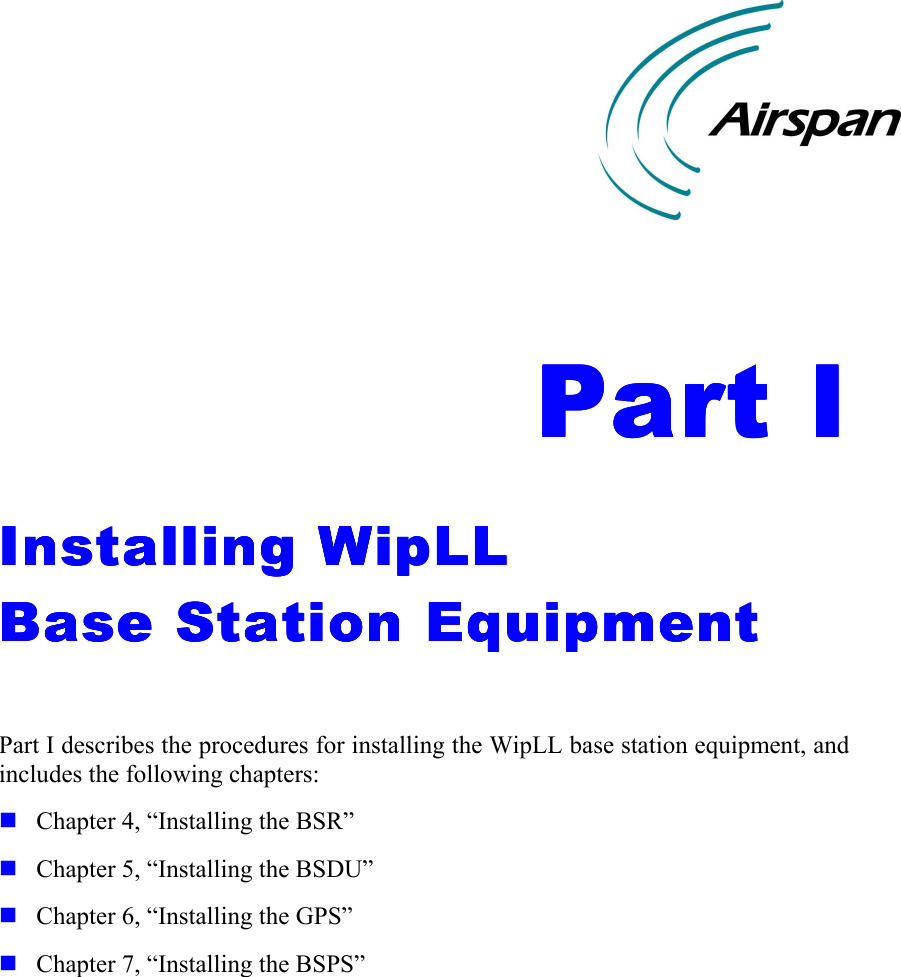    Part IPart IPart IPart I    Installing WipLL Installing WipLL Installing WipLL Installing WipLL     Base Station EquipmentBase Station EquipmentBase Station EquipmentBase Station Equipment     Part I describes the procedures for installing the WipLL base station equipment, and includes the following chapters: ! Chapter 4, “Installing the BSR” ! Chapter 5, “Installing the BSDU” ! Chapter 6, “Installing the GPS” ! Chapter 7, “Installing the BSPS”    