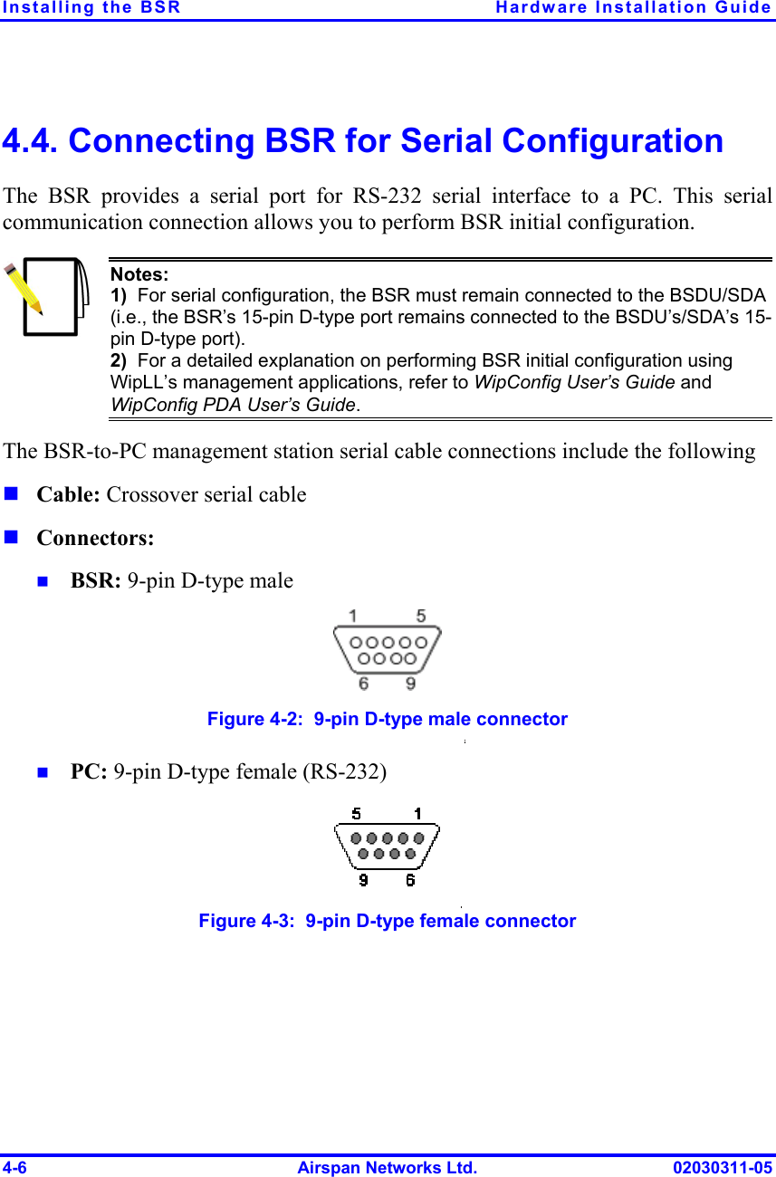 Installing the BSR  Hardware Installation Guide 4-6  Airspan Networks Ltd.  02030311-05 4.4. Connecting BSR for Serial Configuration The BSR provides a serial port for RS-232 serial interface to a PC. This serial communication connection allows you to perform BSR initial configuration.  Notes: 1)  For serial configuration, the BSR must remain connected to the BSDU/SDA (i.e., the BSR’s 15-pin D-type port remains connected to the BSDU’s/SDA’s 15-pin D-type port).  2)  For a detailed explanation on performing BSR initial configuration using WipLL’s management applications, refer to WipConfig User’s Guide and WipConfig PDA User’s Guide. The BSR-to-PC management station serial cable connections include the following ! Cable: Crossover serial cable ! Connectors: !  BSR: 9-pin D-type male  Figure  4-2:  9-pin D-type male connector !  PC: 9-pin D-type female (RS-232)  Figure  4-3:  9-pin D-type female connector 