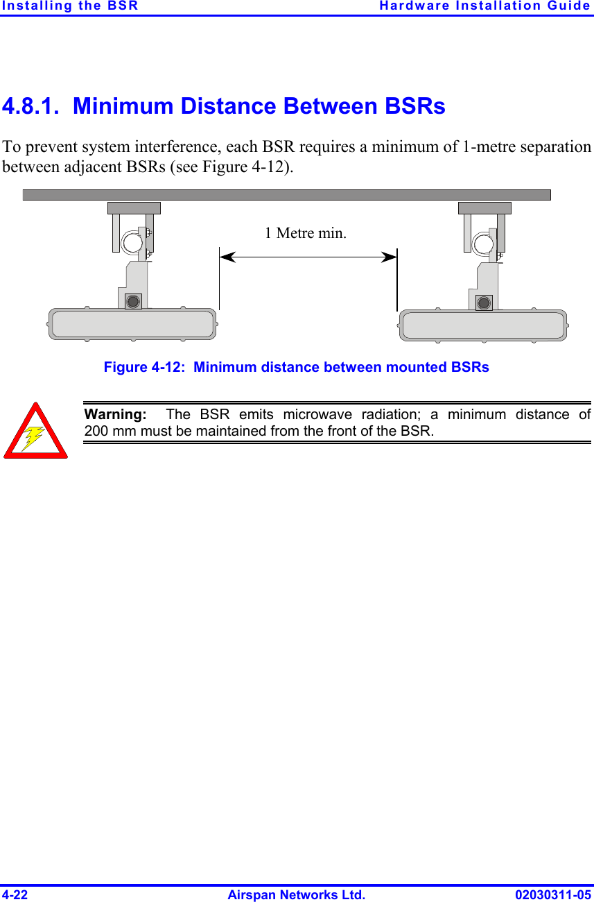 Installing the BSR  Hardware Installation Guide 4-22  Airspan Networks Ltd.  02030311-05 4.8.1.  Minimum Distance Between BSRs To prevent system interference, each BSR requires a minimum of 1-metre separation between adjacent BSRs (see Figure  4-12). 1 Metre min.  Figure  4-12:  Minimum distance between mounted BSRs  Warning:  The BSR emits microwave radiation; a minimum distance of200 mm must be maintained from the front of the BSR.  