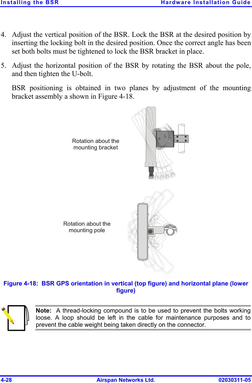 Installing the BSR  Hardware Installation Guide 4-28  Airspan Networks Ltd.  02030311-05 4.  Adjust the vertical position of the BSR. Lock the BSR at the desired position by inserting the locking bolt in the desired position. Once the correct angle has been set both bolts must be tightened to lock the BSR bracket in place. 5.  Adjust the horizontal position of the BSR by rotating the BSR about the pole, and then tighten the U-bolt. BSR positioning is obtained in two planes by adjustment of the mounting bracket assembly a shown in Figure  4-18.  Rotation about the mounting poleRotation about the mounting bracket Figure  4-18:  BSR GPS orientation in vertical (top figure) and horizontal plane (lower figure)  Note:  A thread-locking compound is to be used to prevent the bolts working loose. A loop should be left in the cable for maintenance purposes and toprevent the cable weight being taken directly on the connector.  