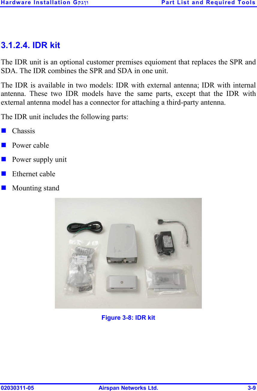 Hardware Installation Gקגןו  Part List and Required Tools 02030311-05  Airspan Networks Ltd.  3-9 3.1.2.4. IDR kit The IDR unit is an optional customer premises equioment that replaces the SPR and SDA. The IDR combines the SPR and SDA in one unit.  The IDR is available in two models: IDR with external antenna; IDR with internal antenna. These two IDR models have the same parts, except that the IDR with external antenna model has a connector for attaching a third-party antenna.  The IDR unit includes the following parts: ! Chassis ! Power cable ! Power supply unit ! Ethernet cable ! Mounting stand  Figure  3-8: IDR kit 