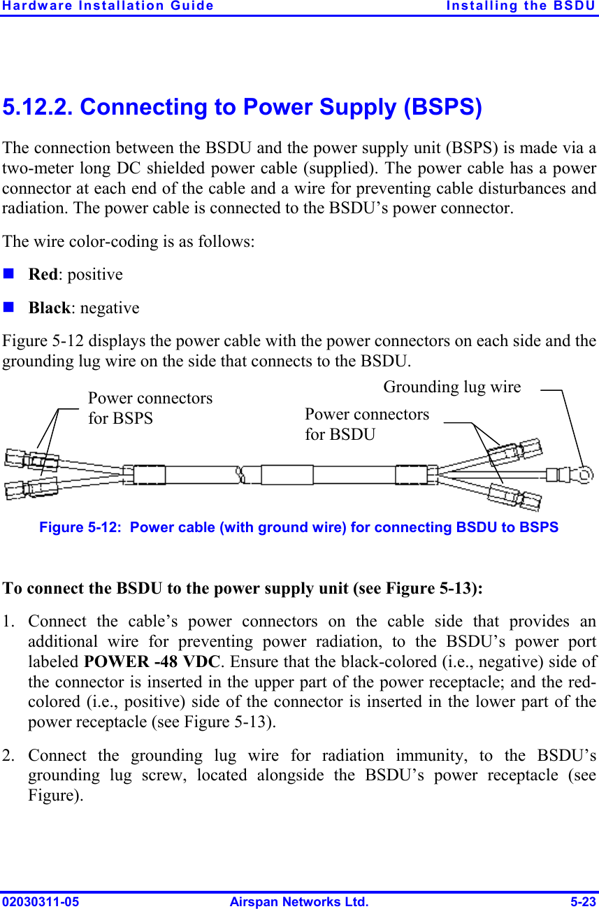 Hardware Installation Guide  Installing the BSDU 02030311-05  Airspan Networks Ltd.  5-23 5.12.2. Connecting to Power Supply (BSPS) The connection between the BSDU and the power supply unit (BSPS) is made via a two-meter long DC shielded power cable (supplied). The power cable has a power connector at each end of the cable and a wire for preventing cable disturbances and radiation. The power cable is connected to the BSDU’s power connector.  The wire color-coding is as follows: ! Red: positive ! Black: negative Figure  5-12 displays the power cable with the power connectors on each side and the grounding lug wire on the side that connects to the BSDU.     Figure  5-12:  Power cable (with ground wire) for connecting BSDU to BSPS  To connect the BSDU to the power supply unit (see Figure  5-13): 1.  Connect the cable’s power connectors on the cable side that provides an additional wire for preventing power radiation, to the BSDU’s power port labeled POWER -48 VDC. Ensure that the black-colored (i.e., negative) side of the connector is inserted in the upper part of the power receptacle; and the red-colored (i.e., positive) side of the connector is inserted in the lower part of the power receptacle (see Figure  5-13).  2. Connect the grounding lug wire for radiation immunity, to the BSDU’s grounding lug screw, located alongside the BSDU’s power receptacle (see Figure). Grounding lug wire Power connectors for BSDUPower connectors for BSPS  