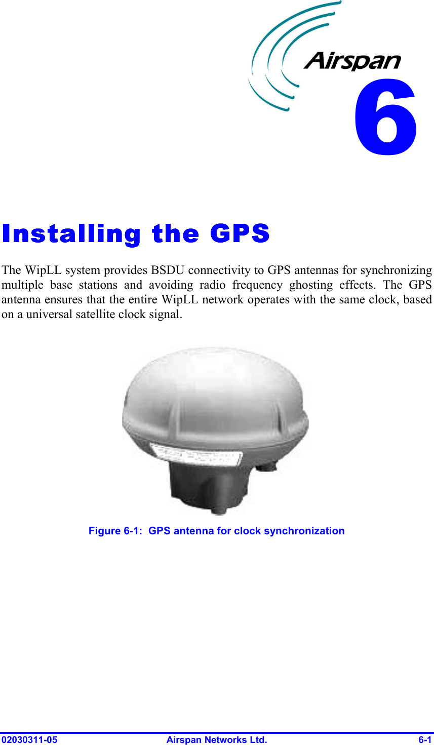  02030311-05  Airspan Networks Ltd.  6-1   Installing the GPSInstalling the GPSInstalling the GPSInstalling the GPS    The WipLL system provides BSDU connectivity to GPS antennas for synchronizing multiple base stations and avoiding radio frequency ghosting effects. The GPS antenna ensures that the entire WipLL network operates with the same clock, based on a universal satellite clock signal.   Figure  6-1:  GPS antenna for clock synchronization 6 