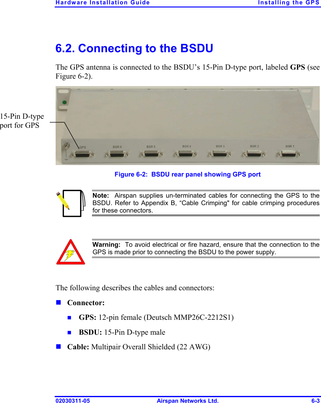 Hardware Installation Guide  Installing the GPS 02030311-05  Airspan Networks Ltd.  6-3 6.2. Connecting to the BSDU The GPS antenna is connected to the BSDU’s 15-Pin D-type port, labeled GPS (see Figure  6-2).   Figure  6-2:  BSDU rear panel showing GPS port  Note:  Airspan supplies un-terminated cables for connecting the GPS to the BSDU. Refer to Appendix B, “Cable Crimping&quot; for cable crimping proceduresfor these connectors.   Warning:  To avoid electrical or fire hazard, ensure that the connection to theGPS is made prior to connecting the BSDU to the power supply.  The following describes the cables and connectors: ! Connector:  !  GPS: 12-pin female (Deutsch MMP26C-2212S1) !  BSDU: 15-Pin D-type male ! Cable: Multipair Overall Shielded (22 AWG) 15-Pin D-type port for GPS  