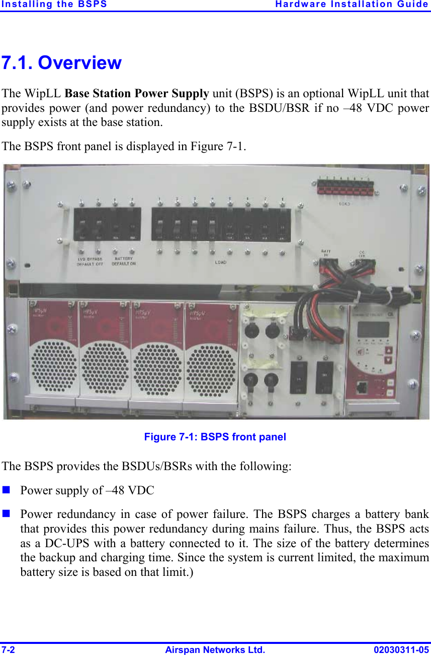 Installing the BSPS  Hardware Installation Guide 7-2  Airspan Networks Ltd.  02030311-05 7.1. Overview The WipLL Base Station Power Supply unit (BSPS) is an optional WipLL unit that provides power (and power redundancy) to the BSDU/BSR if no –48 VDC power supply exists at the base station. The BSPS front panel is displayed in Figure  7-1.  Figure  7-1: BSPS front panel  The BSPS provides the BSDUs/BSRs with the following: ! Power supply of –48 VDC ! Power redundancy in case of power failure. The BSPS charges a battery bank that provides this power redundancy during mains failure. Thus, the BSPS acts as a DC-UPS with a battery connected to it. The size of the battery determines the backup and charging time. Since the system is current limited, the maximum battery size is based on that limit.) 