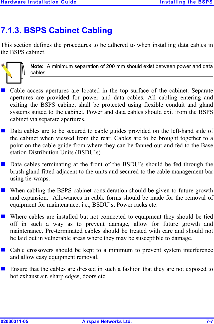 Hardware Installation Guide  Installing the BSPS 02030311-05  Airspan Networks Ltd.  7-7 7.1.3. BSPS Cabinet Cabling This section defines the procedures to be adhered to when installing data cables in the BSPS cabinet.  Note:  A minimum separation of 200 mm should exist between power and datacables. ! Cable access apertures are located in the top surface of the cabinet. Separate apertures are provided for power and data cables. All cabling entering and exiting the BSPS cabinet shall be protected using flexible conduit and gland systems suited to the cabinet. Power and data cables should exit from the BSPS cabinet via separate apertures. ! Data cables are to be secured to cable guides provided on the left-hand side of the cabinet when viewed from the rear. Cables are to be brought together to a point on the cable guide from where they can be fanned out and fed to the Base station Distribution Units (BSDU’s).  ! Data cables terminating at the front of the BSDU’s should be fed through the brush gland fitted adjacent to the units and secured to the cable management bar using tie-wraps.  ! When cabling the BSPS cabinet consideration should be given to future growth and expansion.  Allowances in cable forms should be made for the removal of equipment for maintenance, i.e., BSDU’s, Power racks etc. ! Where cables are installed but not connected to equipment they should be tied off in such a way as to prevent damage, allow for future growth and maintenance. Pre-terminated cables should be treated with care and should not be laid out in vulnerable areas where they may be susceptible to damage. ! Cable crossovers should be kept to a minimum to prevent system interference and allow easy equipment removal. ! Ensure that the cables are dressed in such a fashion that they are not exposed to hot exhaust air, sharp edges, doors etc.  