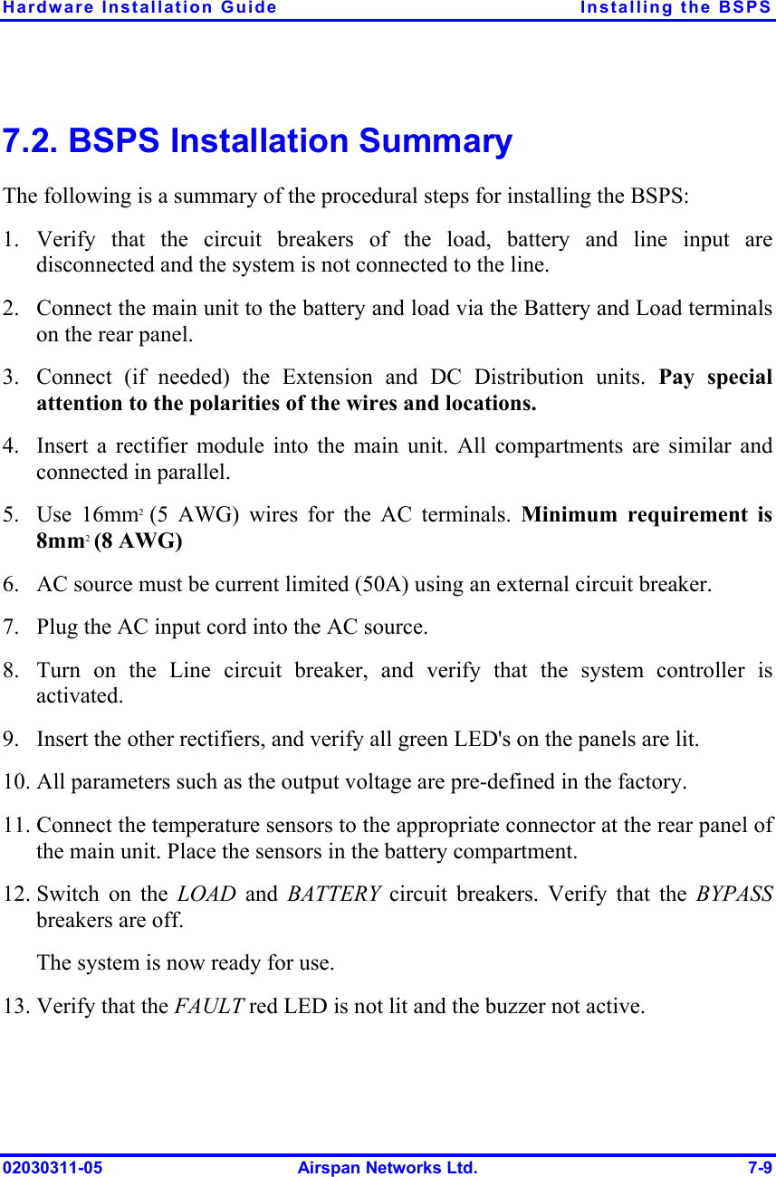 Hardware Installation Guide  Installing the BSPS 02030311-05  Airspan Networks Ltd.  7-9 7.2. BSPS Installation Summary The following is a summary of the procedural steps for installing the BSPS: 1. Verify that the circuit breakers of the load, battery and line input are disconnected and the system is not connected to the line. 2.  Connect the main unit to the battery and load via the Battery and Load terminals on the rear panel. 3.  Connect (if needed) the Extension and DC Distribution units. Pay special attention to the polarities of the wires and locations. 4.  Insert a rectifier module into the main unit. All compartments are similar and connected in parallel. 5. Use 16mm2  (5 AWG) wires for the AC terminals. Minimum requirement is 8mm2 (8 AWG) 6.  AC source must be current limited (50A) using an external circuit breaker. 7.  Plug the AC input cord into the AC source. 8.  Turn on the Line circuit breaker, and verify that the system controller is activated. 9.  Insert the other rectifiers, and verify all green LED&apos;s on the panels are lit. 10. All parameters such as the output voltage are pre-defined in the factory. 11. Connect the temperature sensors to the appropriate connector at the rear panel of the main unit. Place the sensors in the battery compartment. 12. Switch on the LOAD  and  BATTERY  circuit breakers. Verify that the BYPASS breakers are off. The system is now ready for use. 13. Verify that the FAULT red LED is not lit and the buzzer not active. 