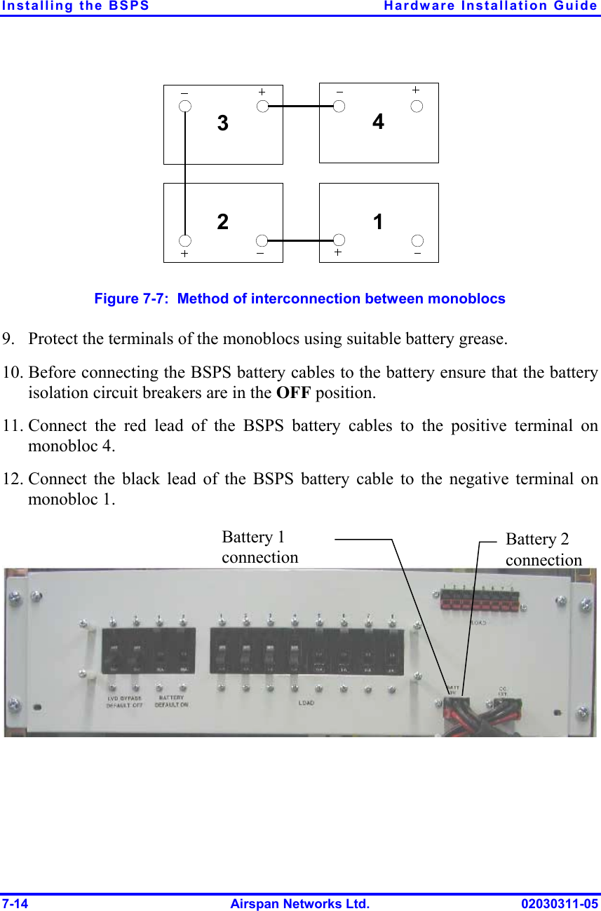 Installing the BSPS  Hardware Installation Guide 7-14  Airspan Networks Ltd.  02030311-05 342 1 Figure  7-7:  Method of interconnection between monoblocs 9.  Protect the terminals of the monoblocs using suitable battery grease. 10. Before connecting the BSPS battery cables to the battery ensure that the battery isolation circuit breakers are in the OFF position. 11. Connect the red lead of the BSPS battery cables to the positive terminal on  monobloc 4. 12. Connect the black lead of the BSPS battery cable to the negative terminal on monobloc 1.  Battery 1 connection  Battery 2 connection  