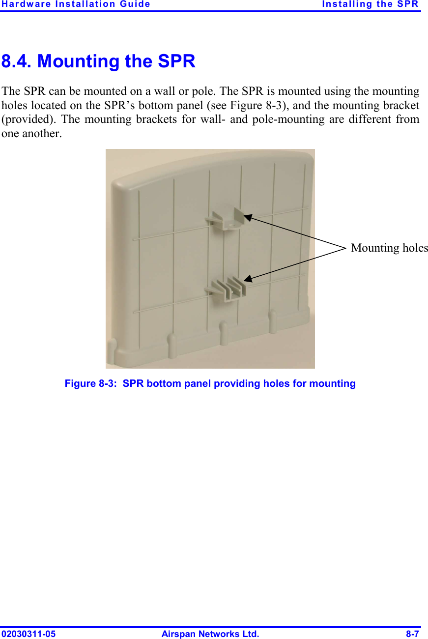 Hardware Installation Guide  Installing the SPR 02030311-05  Airspan Networks Ltd.  8-7 8.4. Mounting the SPR The SPR can be mounted on a wall or pole. The SPR is mounted using the mounting holes located on the SPR’s bottom panel (see Figure  8-3), and the mounting bracket (provided). The mounting brackets for wall- and pole-mounting are different from one another.  Figure  8-3:  SPR bottom panel providing holes for mounting Mounting holes