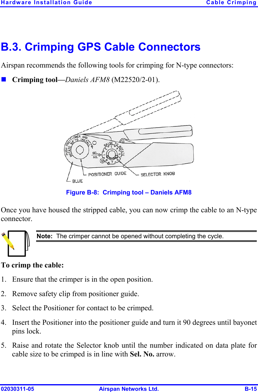 Hardware Installation Guide  Cable Crimping 02030311-05  Airspan Networks Ltd.  B-15 B.3. Crimping GPS Cable Connectors Airspan recommends the following tools for crimping for N-type connectors: ! Crimping tool—Daniels AFM8 (M22520/2-01).  Figure  B-8:  Crimping tool – Daniels AFM8 Once you have housed the stripped cable, you can now crimp the cable to an N-type connector.  Note:  The crimper cannot be opened without completing the cycle. To crimp the cable: 1.  Ensure that the crimper is in the open position. 2.  Remove safety clip from positioner guide. 3.  Select the Positioner for contact to be crimped. 4.  Insert the Positioner into the positioner guide and turn it 90 degrees until bayonet pins lock. 5.  Raise and rotate the Selector knob until the number indicated on data plate for cable size to be crimped is in line with Sel. No. arrow. 